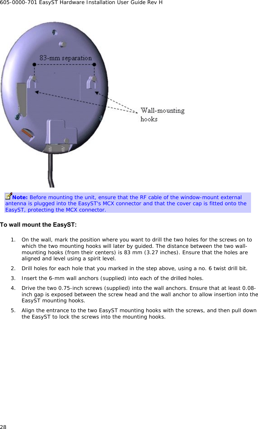 605-0000-701 EasyST Hardware Installation User Guide Rev H 28  Note: Before mounting the unit, ensure that the RF cable of the window-mount external antenna is plugged into the EasyST&apos;s MCX connector and that the cover cap is fitted onto the EasyST, protecting the MCX connector. To wall mount the EasyST: 1. On the wall, mark the position where you want to drill the two holes for the screws on to which the two mounting hooks will later by guided. The distance between the two wall-mounting hooks (from their centers) is 83 mm (3.27 inches). Ensure that the holes are aligned and level using a spirit level. 2. Drill holes for each hole that you marked in the step above, using a no. 6 twist drill bit. 3. Insert the 6-mm wall anchors (supplied) into each of the drilled holes. 4. Drive the two 0.75-inch screws (supplied) into the wall anchors. Ensure that at least 0.08-inch gap is exposed between the screw head and the wall anchor to allow insertion into the EasyST mounting hooks. 5. Align the entrance to the two EasyST mounting hooks with the screws, and then pull down the EasyST to lock the screws into the mounting hooks. 