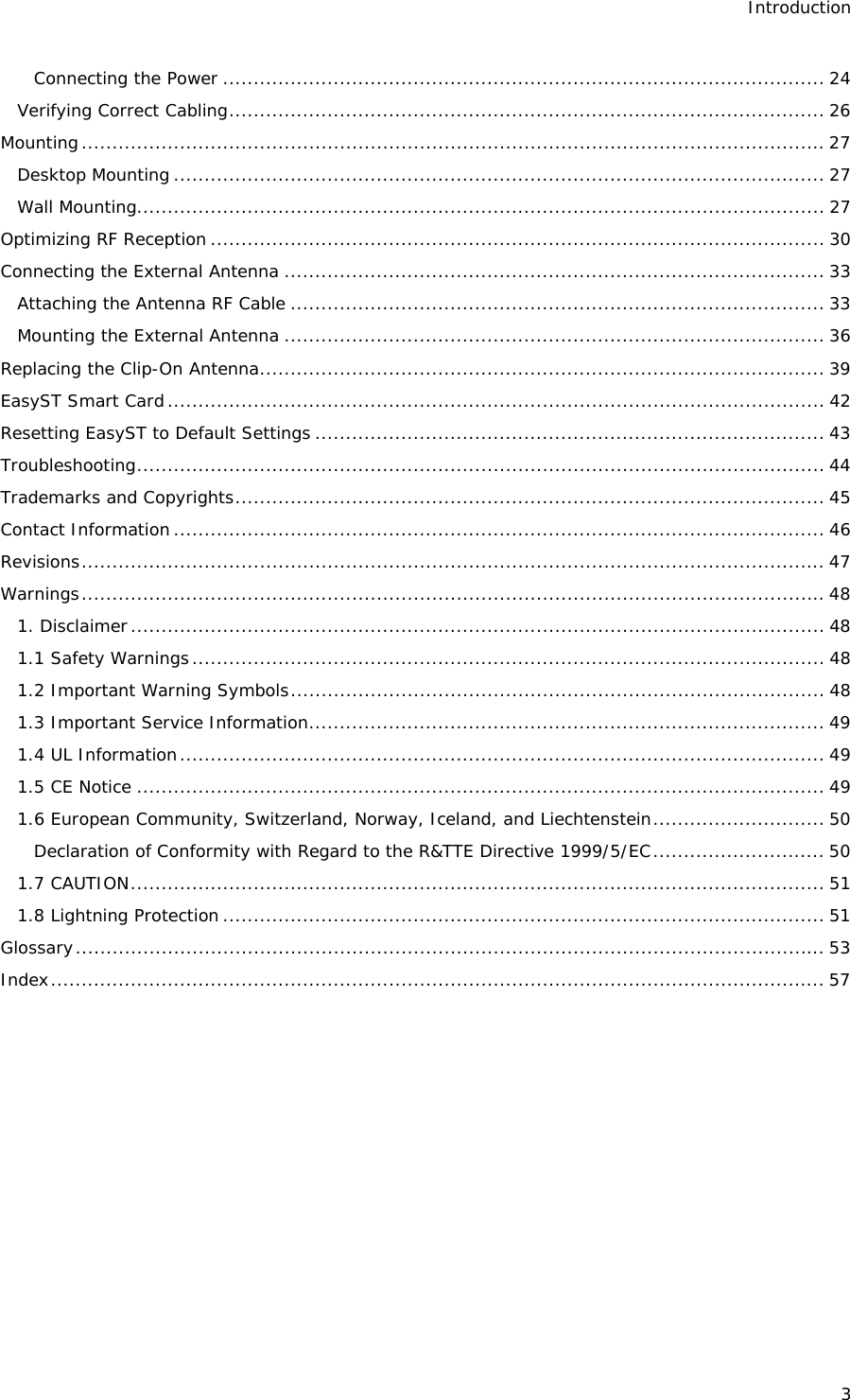 Introduction 3 Connecting the Power .................................................................................................. 24 Verifying Correct Cabling................................................................................................. 26 Mounting......................................................................................................................... 27 Desktop Mounting .......................................................................................................... 27 Wall Mounting................................................................................................................ 27 Optimizing RF Reception .................................................................................................... 30 Connecting the External Antenna ........................................................................................ 33 Attaching the Antenna RF Cable ....................................................................................... 33 Mounting the External Antenna ........................................................................................ 36 Replacing the Clip-On Antenna............................................................................................ 39 EasyST Smart Card........................................................................................................... 42 Resetting EasyST to Default Settings ................................................................................... 43 Troubleshooting................................................................................................................ 44 Trademarks and Copyrights................................................................................................ 45 Contact Information.......................................................................................................... 46 Revisions......................................................................................................................... 47 Warnings......................................................................................................................... 48 1. Disclaimer................................................................................................................. 48 1.1 Safety Warnings....................................................................................................... 48 1.2 Important Warning Symbols....................................................................................... 48 1.3 Important Service Information.................................................................................... 49 1.4 UL Information......................................................................................................... 49 1.5 CE Notice ................................................................................................................ 49 1.6 European Community, Switzerland, Norway, Iceland, and Liechtenstein............................ 50 Declaration of Conformity with Regard to the R&amp;TTE Directive 1999/5/EC............................ 50 1.7 CAUTION................................................................................................................. 51 1.8 Lightning Protection .................................................................................................. 51 Glossary.......................................................................................................................... 53 Index.............................................................................................................................. 57  