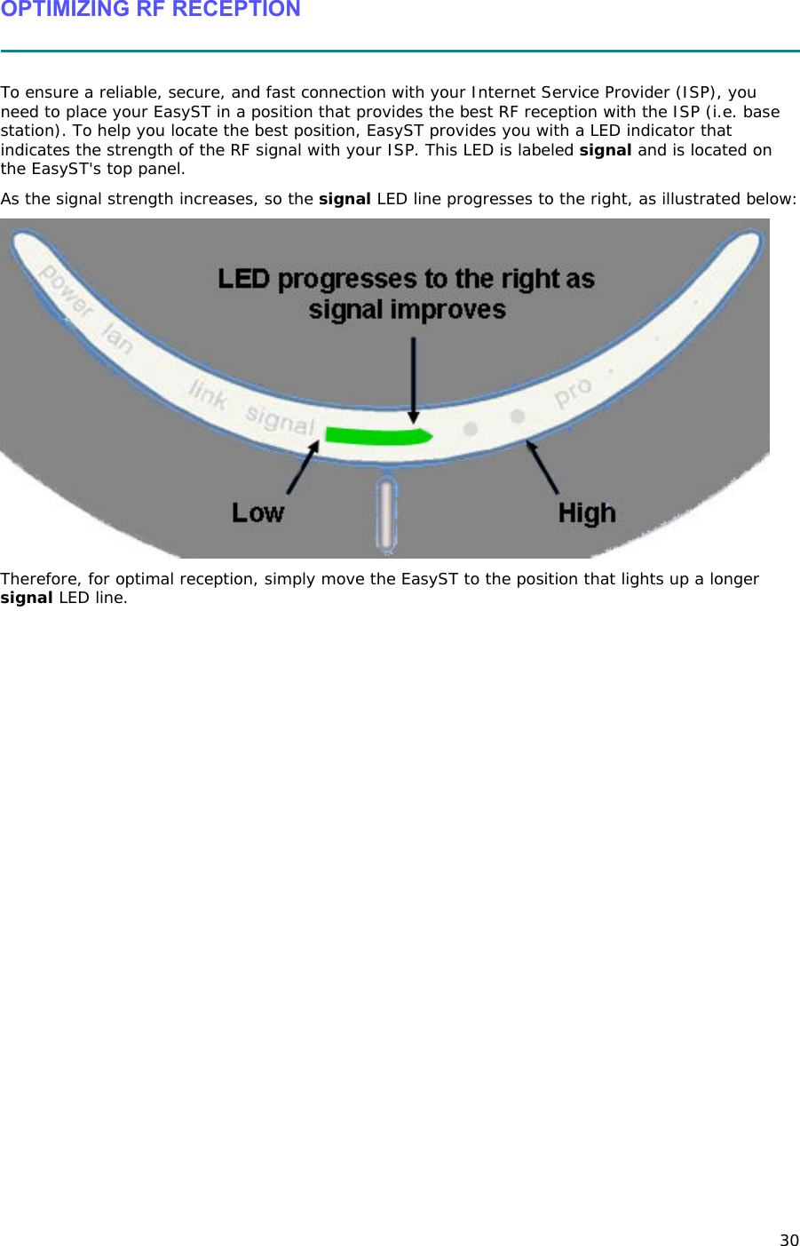 30 OPTIMIZING RF RECEPTION   To ensure a reliable, secure, and fast connection with your Internet Service Provider (ISP), you need to place your EasyST in a position that provides the best RF reception with the ISP (i.e. base station). To help you locate the best position, EasyST provides you with a LED indicator that indicates the strength of the RF signal with your ISP. This LED is labeled signal and is located on the EasyST&apos;s top panel.  As the signal strength increases, so the signal LED line progresses to the right, as illustrated below:  Therefore, for optimal reception, simply move the EasyST to the position that lights up a longer signal LED line. 