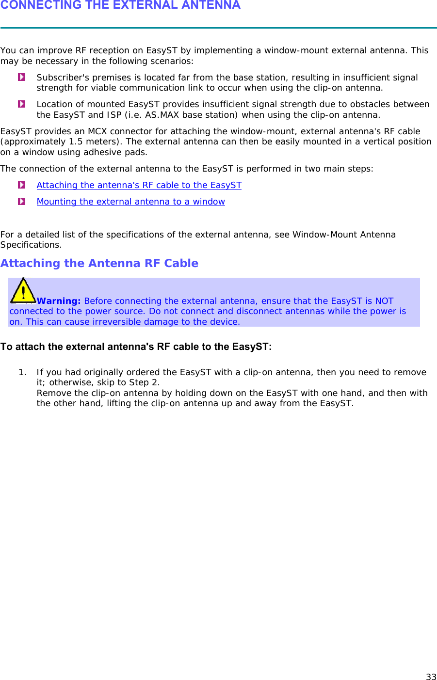 33 CONNECTING THE EXTERNAL ANTENNA   You can improve RF reception on EasyST by implementing a window-mount external antenna. This may be necessary in the following scenarios:  Subscriber&apos;s premises is located far from the base station, resulting in insufficient signal strength for viable communication link to occur when using the clip-on antenna.  Location of mounted EasyST provides insufficient signal strength due to obstacles between the EasyST and ISP (i.e. AS.MAX base station) when using the clip-on antenna. EasyST provides an MCX connector for attaching the window-mount, external antenna&apos;s RF cable (approximately 1.5 meters). The external antenna can then be easily mounted in a vertical position on a window using adhesive pads. The connection of the external antenna to the EasyST is performed in two main steps:  Attaching the antenna&apos;s RF cable to the EasyST  Mounting the external antenna to a window  For a detailed list of the specifications of the external antenna, see Window-Mount Antenna Specifications. Attaching the Antenna RF Cable Warning: Before connecting the external antenna, ensure that the EasyST is NOT connected to the power source. Do not connect and disconnect antennas while the power is on. This can cause irreversible damage to the device.  To attach the external antenna&apos;s RF cable to the EasyST: 1. If you had originally ordered the EasyST with a clip-on antenna, then you need to remove it; otherwise, skip to Step 2. Remove the clip-on antenna by holding down on the EasyST with one hand, and then with the other hand, lifting the clip-on antenna up and away from the EasyST.  