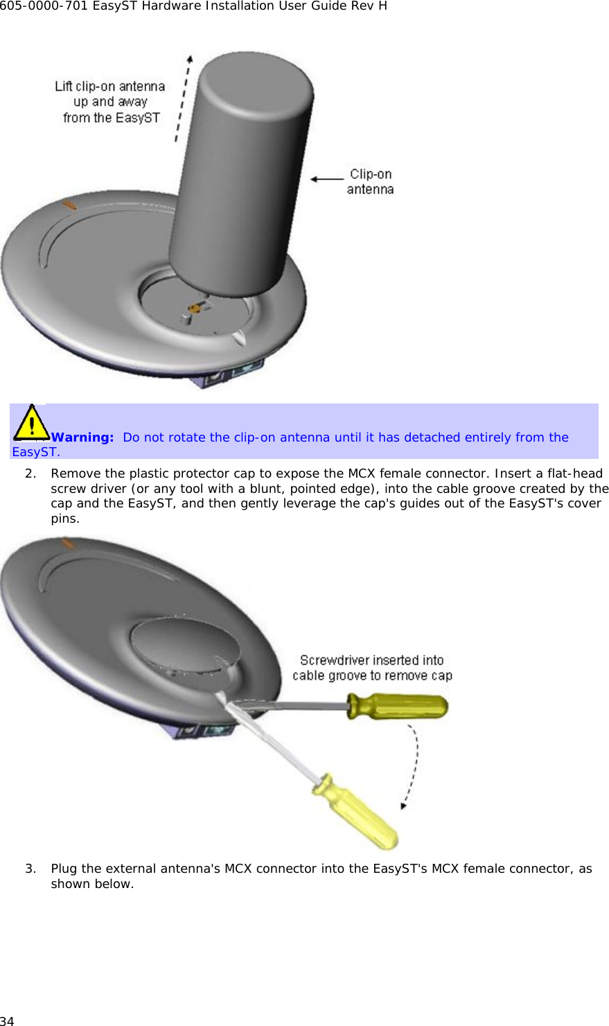 605-0000-701 EasyST Hardware Installation User Guide Rev H 34  Warning:  Do not rotate the clip-on antenna until it has detached entirely from the EasyST.  2. Remove the plastic protector cap to expose the MCX female connector. Insert a flat-head screw driver (or any tool with a blunt, pointed edge), into the cable groove created by the cap and the EasyST, and then gently leverage the cap&apos;s guides out of the EasyST&apos;s cover pins.  3. Plug the external antenna&apos;s MCX connector into the EasyST&apos;s MCX female connector, as shown below. 