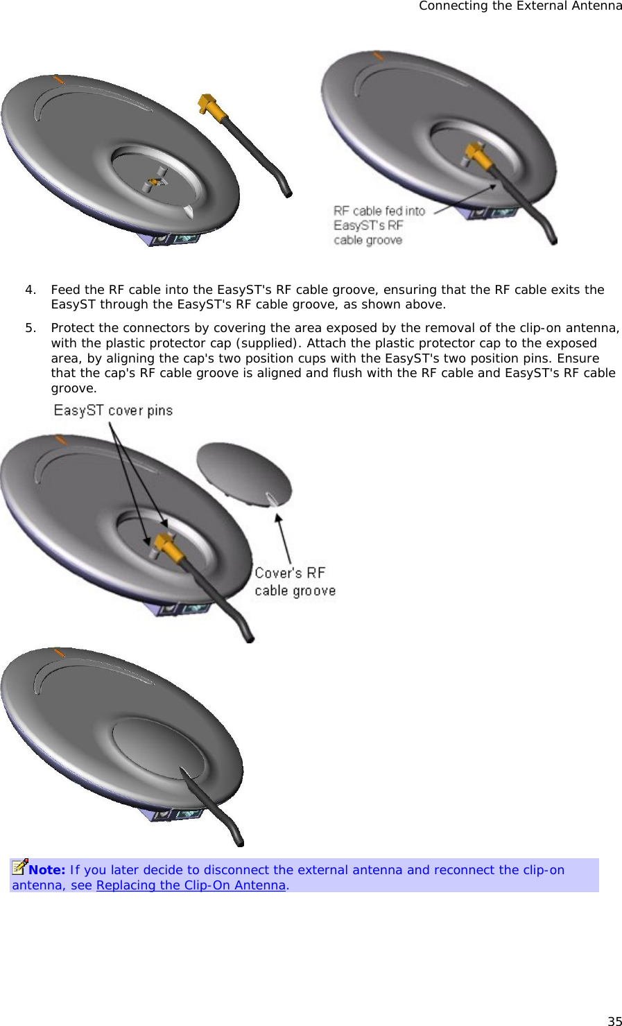 Connecting the External Antenna 35          4. Feed the RF cable into the EasyST&apos;s RF cable groove, ensuring that the RF cable exits the EasyST through the EasyST&apos;s RF cable groove, as shown above.  5. Protect the connectors by covering the area exposed by the removal of the clip-on antenna, with the plastic protector cap (supplied). Attach the plastic protector cap to the exposed area, by aligning the cap&apos;s two position cups with the EasyST&apos;s two position pins. Ensure that the cap&apos;s RF cable groove is aligned and flush with the RF cable and EasyST&apos;s RF cable groove.            Note: If you later decide to disconnect the external antenna and reconnect the clip-on antenna, see Replacing the Clip-On Antenna. 