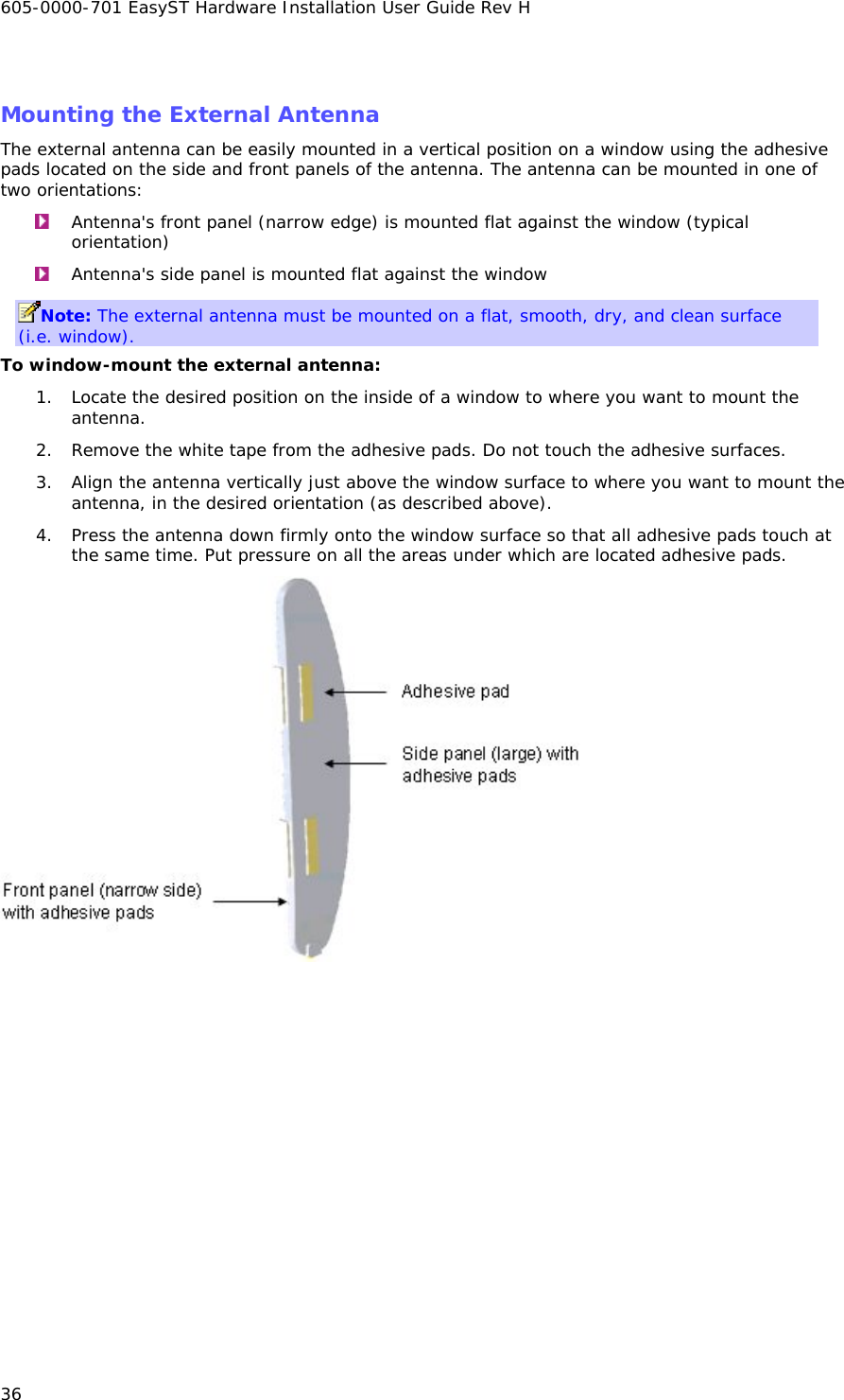 605-0000-701 EasyST Hardware Installation User Guide Rev H 36  Mounting the External Antenna The external antenna can be easily mounted in a vertical position on a window using the adhesive pads located on the side and front panels of the antenna. The antenna can be mounted in one of two orientations:   Antenna&apos;s front panel (narrow edge) is mounted flat against the window (typical orientation)   Antenna&apos;s side panel is mounted flat against the window  Note: The external antenna must be mounted on a flat, smooth, dry, and clean surface (i.e. window). To window-mount the external antenna: 1. Locate the desired position on the inside of a window to where you want to mount the antenna. 2. Remove the white tape from the adhesive pads. Do not touch the adhesive surfaces. 3. Align the antenna vertically just above the window surface to where you want to mount the antenna, in the desired orientation (as described above). 4. Press the antenna down firmly onto the window surface so that all adhesive pads touch at the same time. Put pressure on all the areas under which are located adhesive pads.   