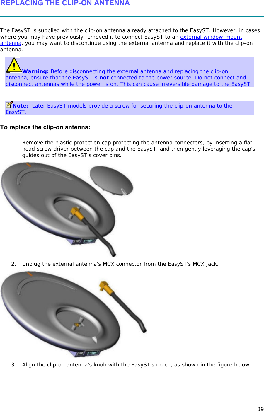 39 REPLACING THE CLIP-ON ANTENNA   The EasyST is supplied with the clip-on antenna already attached to the EasyST. However, in cases where you may have previously removed it to connect EasyST to an external window-mount antenna, you may want to discontinue using the external antenna and replace it with the clip-on antenna. Warning: Before disconnecting the external antenna and replacing the clip-on antenna, ensure that the EasyST is not connected to the power source. Do not connect and disconnect antennas while the power is on. This can cause irreversible damage to the EasyST.   Note:  Later EasyST models provide a screw for securing the clip-on antenna to the EasyST. To replace the clip-on antenna: 1. Remove the plastic protection cap protecting the antenna connectors, by inserting a flat-head screw driver between the cap and the EasyST, and then gently leveraging the cap&apos;s guides out of the EasyST&apos;s cover pins.  2. Unplug the external antenna&apos;s MCX connector from the EasyST&apos;s MCX jack.  3. Align the clip-on antenna&apos;s knob with the EasyST&apos;s notch, as shown in the figure below. 