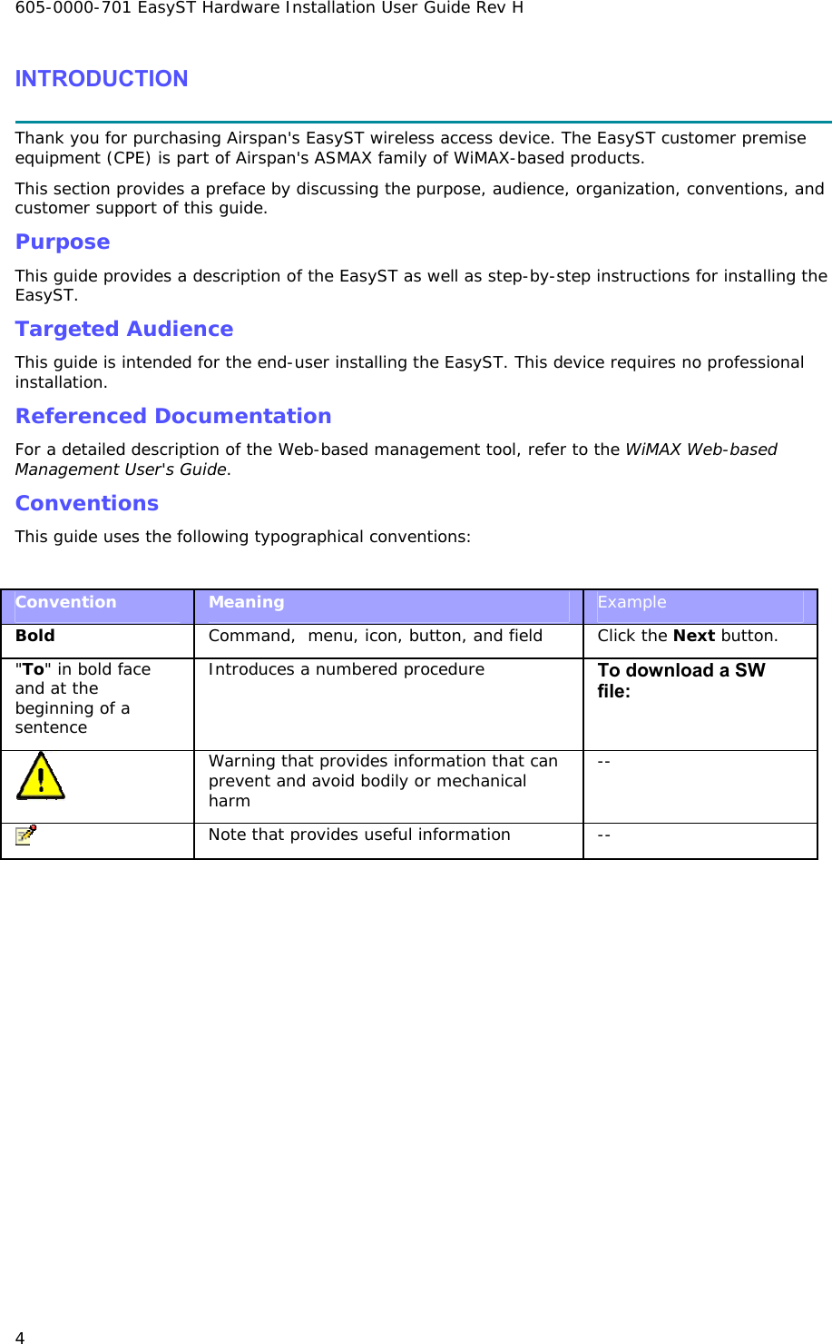 605-0000-701 EasyST Hardware Installation User Guide Rev H 4 INTRODUCTION  Thank you for purchasing Airspan&apos;s EasyST wireless access device. The EasyST customer premise equipment (CPE) is part of Airspan&apos;s ASMAX family of WiMAX-based products. This section provides a preface by discussing the purpose, audience, organization, conventions, and customer support of this guide.  Purpose This guide provides a description of the EasyST as well as step-by-step instructions for installing the EasyST.  Targeted Audience This guide is intended for the end-user installing the EasyST. This device requires no professional installation.  Referenced Documentation For a detailed description of the Web-based management tool, refer to the WiMAX Web-based Management User&apos;s Guide. Conventions This guide uses the following typographical conventions:  Convention  Meaning  Example Bold    Command,  menu, icon, button, and field  Click the Next button. &quot;To&quot; in bold face and at the beginning of a sentence Introduces a numbered procedure   To download a SW file:  Warning that provides information that can prevent and avoid bodily or mechanical harm --  Note that provides useful information  -- 