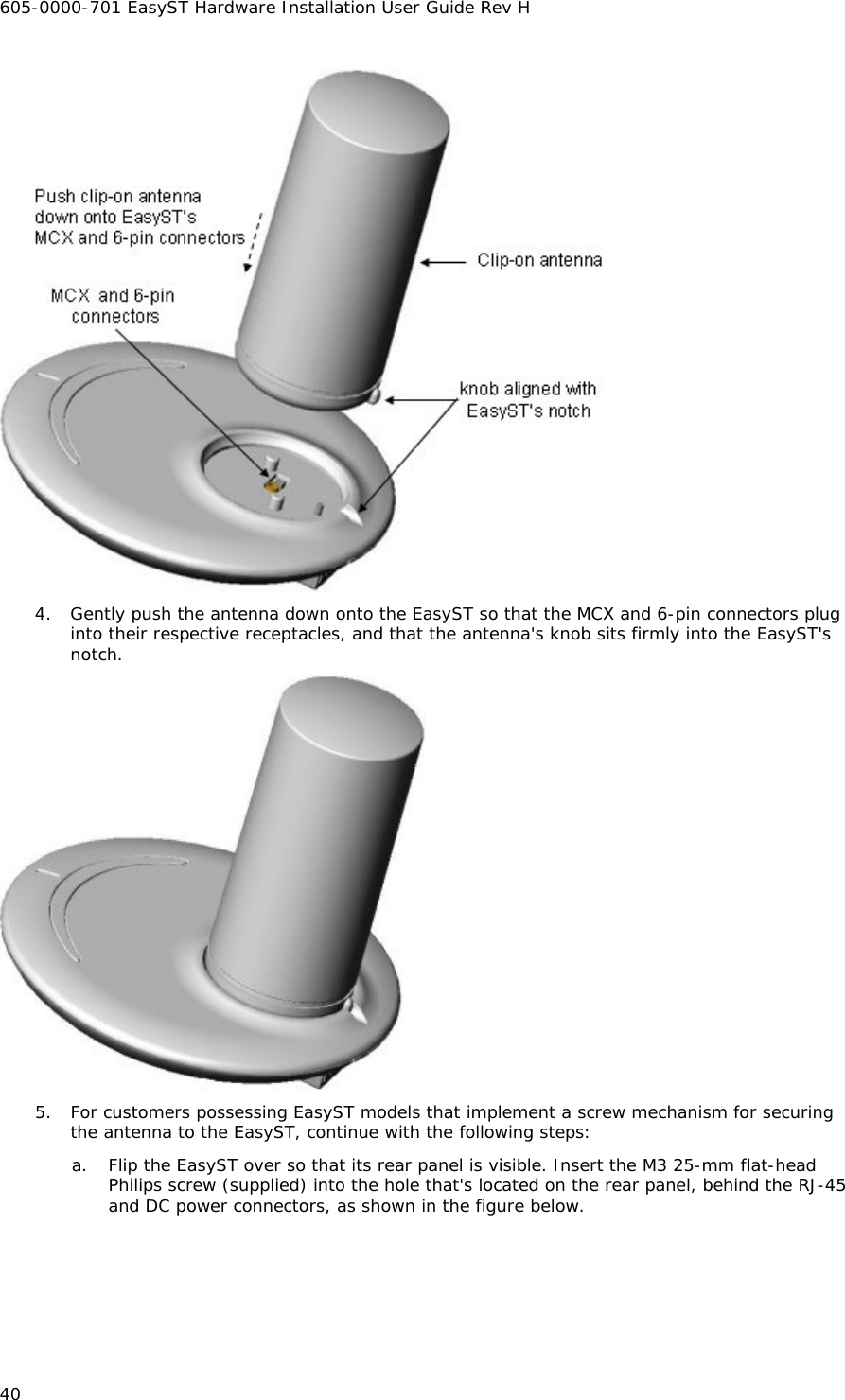 605-0000-701 EasyST Hardware Installation User Guide Rev H 40  4. Gently push the antenna down onto the EasyST so that the MCX and 6-pin connectors plug into their respective receptacles, and that the antenna&apos;s knob sits firmly into the EasyST&apos;s notch.   5. For customers possessing EasyST models that implement a screw mechanism for securing the antenna to the EasyST, continue with the following steps: a. Flip the EasyST over so that its rear panel is visible. Insert the M3 25-mm flat-head Philips screw (supplied) into the hole that&apos;s located on the rear panel, behind the RJ-45 and DC power connectors, as shown in the figure below. 