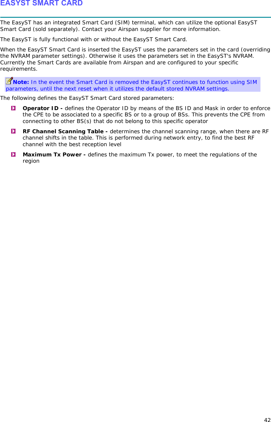 42 EASYST SMART CARD  The EasyST has an integrated Smart Card (SIM) terminal, which can utilize the optional EasyST Smart Card (sold separately). Contact your Airspan supplier for more information. The EasyST is fully functional with or without the EasyST Smart Card.  When the EasyST Smart Card is inserted the EasyST uses the parameters set in the card (overriding the NVRAM parameter settings). Otherwise it uses the parameters set in the EasyST&apos;s NVRAM. Currently the Smart Cards are available from Airspan and are configured to your specific requirements. Note: In the event the Smart Card is removed the EasyST continues to function using SIM parameters, until the next reset when it utilizes the default stored NVRAM settings. The following defines the EasyST Smart Card stored parameters:  Operator ID - defines the Operator ID by means of the BS ID and Mask in order to enforce the CPE to be associated to a specific BS or to a group of BSs. This prevents the CPE from connecting to other BS(s) that do not belong to this specific operator  RF Channel Scanning Table - determines the channel scanning range, when there are RF channel shifts in the table. This is performed during network entry, to find the best RF channel with the best reception level  Maximum Tx Power - defines the maximum Tx power, to meet the regulations of the region 