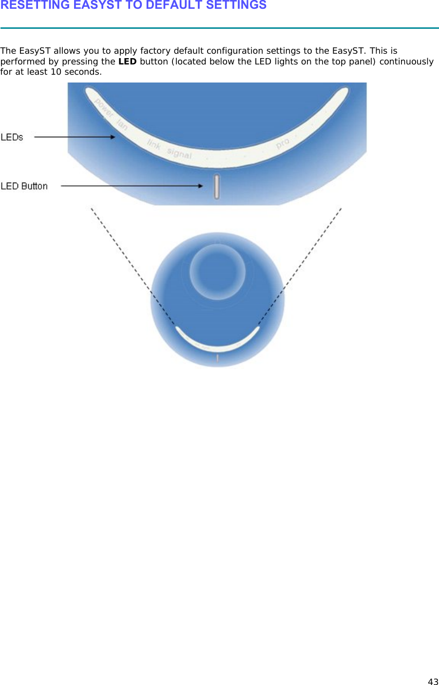 43 RESETTING EASYST TO DEFAULT SETTINGS   The EasyST allows you to apply factory default configuration settings to the EasyST. This is performed by pressing the LED button (located below the LED lights on the top panel) continuously for at least 10 seconds.   