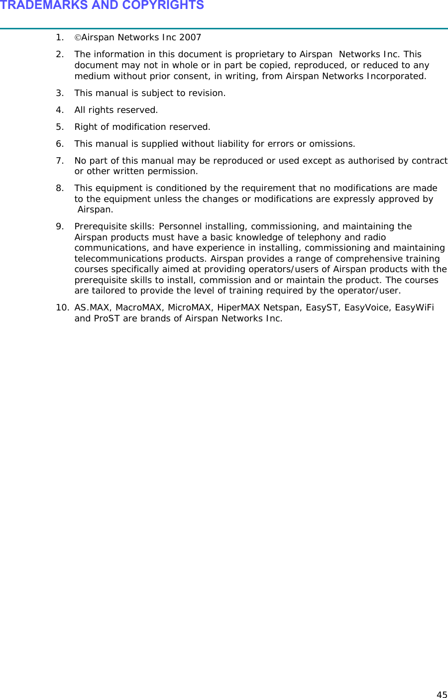 45 TRADEMARKS AND COPYRIGHTS  1. ©Airspan Networks Inc 2007 2. The information in this document is proprietary to Airspan  Networks Inc. This document may not in whole or in part be copied, reproduced, or reduced to any medium without prior consent, in writing, from Airspan Networks Incorporated.  3. This manual is subject to revision. 4. All rights reserved. 5. Right of modification reserved. 6. This manual is supplied without liability for errors or omissions. 7. No part of this manual may be reproduced or used except as authorised by contract or other written permission. 8. This equipment is conditioned by the requirement that no modifications are made to the equipment unless the changes or modifications are expressly approved by  Airspan. 9. Prerequisite skills: Personnel installing, commissioning, and maintaining the Airspan products must have a basic knowledge of telephony and radio communications, and have experience in installing, commissioning and maintaining telecommunications products. Airspan provides a range of comprehensive training courses specifically aimed at providing operators/users of Airspan products with the prerequisite skills to install, commission and or maintain the product. The courses are tailored to provide the level of training required by the operator/user. 10. AS.MAX, MacroMAX, MicroMAX, HiperMAX Netspan, EasyST, EasyVoice, EasyWiFi and ProST are brands of Airspan Networks Inc. 