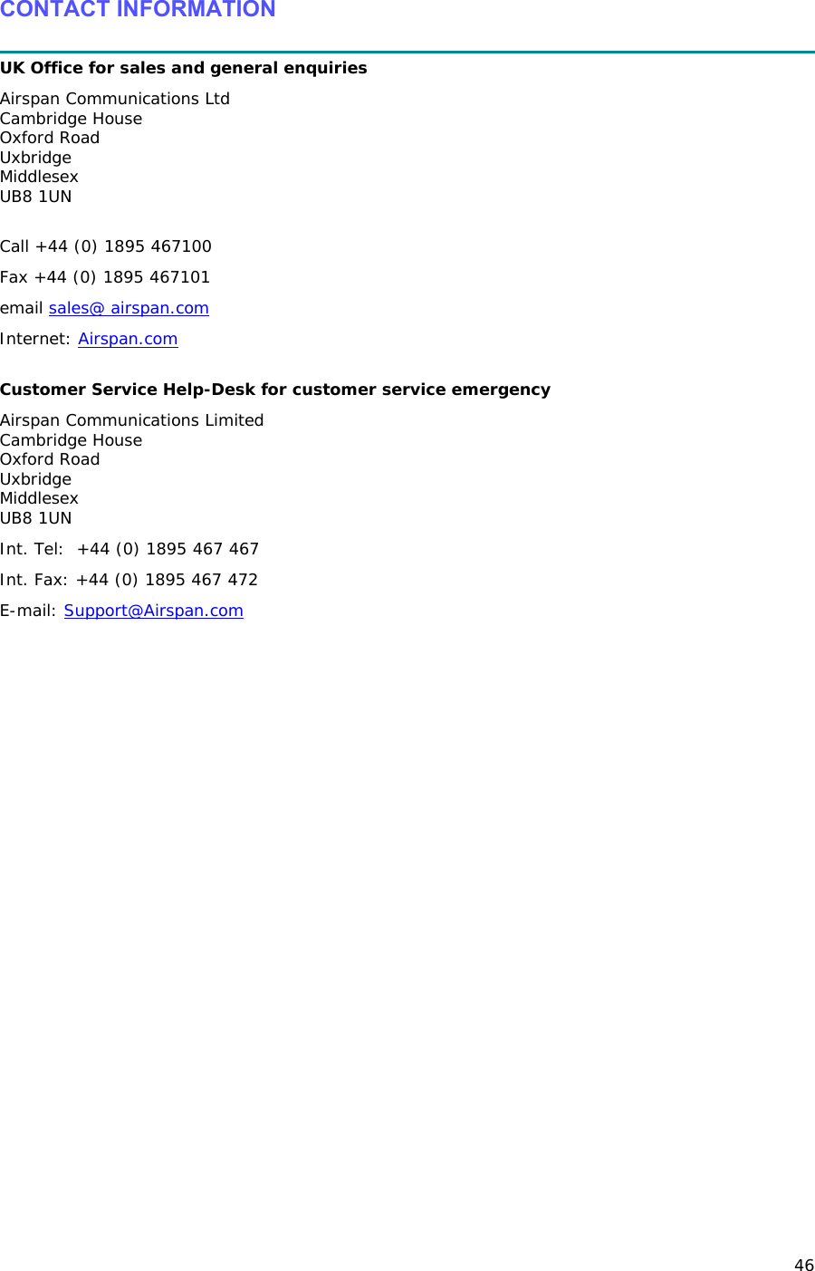 46 CONTACT INFORMATION  UK Office for sales and general enquiries Airspan Communications Ltd Cambridge House Oxford Road Uxbridge Middlesex UB8 1UN  Call +44 (0) 1895 467100 Fax +44 (0) 1895 467101 email sales@ airspan.com Internet: Airspan.com  Customer Service Help-Desk for customer service emergency  Airspan Communications Limited Cambridge House Oxford Road Uxbridge Middlesex UB8 1UN Int. Tel:  +44 (0) 1895 467 467 Int. Fax: +44 (0) 1895 467 472 E-mail: Support@Airspan.com  