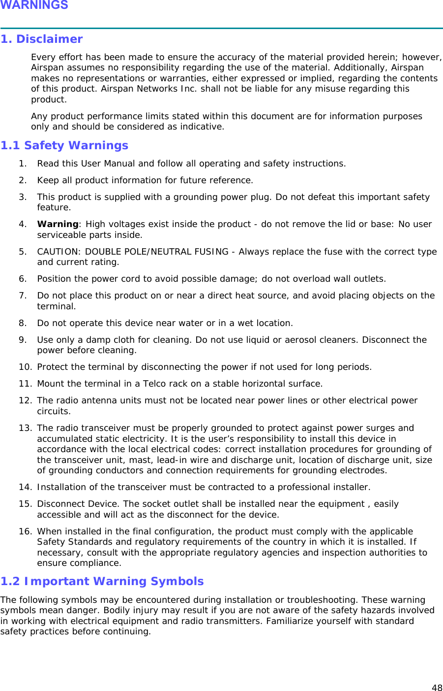 48 WARNINGS  1. Disclaimer Every effort has been made to ensure the accuracy of the material provided herein; however, Airspan assumes no responsibility regarding the use of the material. Additionally, Airspan makes no representations or warranties, either expressed or implied, regarding the contents of this product. Airspan Networks Inc. shall not be liable for any misuse regarding this product. Any product performance limits stated within this document are for information purposes only and should be considered as indicative. 1.1 Safety Warnings 1. Read this User Manual and follow all operating and safety instructions. 2. Keep all product information for future reference. 3. This product is supplied with a grounding power plug. Do not defeat this important safety feature. 4. Warning: High voltages exist inside the product - do not remove the lid or base: No user serviceable parts inside. 5. CAUTION: DOUBLE POLE/NEUTRAL FUSING - Always replace the fuse with the correct type and current rating. 6. Position the power cord to avoid possible damage; do not overload wall outlets. 7. Do not place this product on or near a direct heat source, and avoid placing objects on the terminal. 8. Do not operate this device near water or in a wet location. 9. Use only a damp cloth for cleaning. Do not use liquid or aerosol cleaners. Disconnect the power before cleaning. 10. Protect the terminal by disconnecting the power if not used for long periods. 11. Mount the terminal in a Telco rack on a stable horizontal surface. 12. The radio antenna units must not be located near power lines or other electrical power circuits. 13. The radio transceiver must be properly grounded to protect against power surges and accumulated static electricity. It is the user’s responsibility to install this device in accordance with the local electrical codes: correct installation procedures for grounding of the transceiver unit, mast, lead-in wire and discharge unit, location of discharge unit, size of grounding conductors and connection requirements for grounding electrodes.  14. Installation of the transceiver must be contracted to a professional installer.  15. Disconnect Device. The socket outlet shall be installed near the equipment , easily accessible and will act as the disconnect for the device. 16. When installed in the final configuration, the product must comply with the applicable Safety Standards and regulatory requirements of the country in which it is installed. If necessary, consult with the appropriate regulatory agencies and inspection authorities to ensure compliance. 1.2 Important Warning Symbols The following symbols may be encountered during installation or troubleshooting. These warning symbols mean danger. Bodily injury may result if you are not aware of the safety hazards involved in working with electrical equipment and radio transmitters. Familiarize yourself with standard safety practices before continuing.     