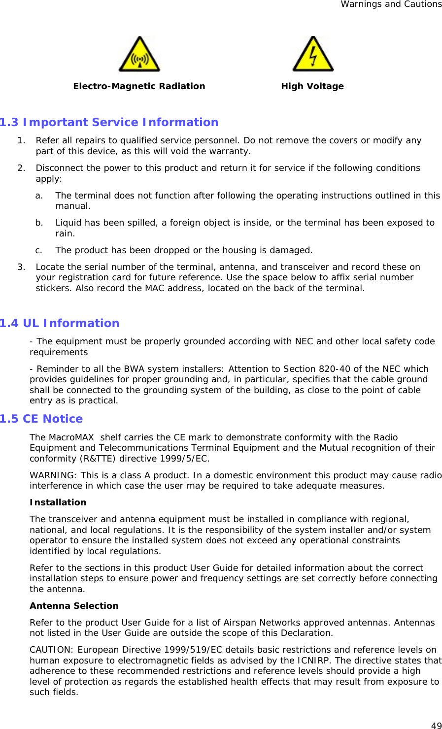 Warnings and Cautions 49   Electro-Magnetic Radiation  High Voltage  1.3 Important Service Information 1. Refer all repairs to qualified service personnel. Do not remove the covers or modify any part of this device, as this will void the warranty. 2. Disconnect the power to this product and return it for service if the following conditions apply: a. The terminal does not function after following the operating instructions outlined in this manual. b. Liquid has been spilled, a foreign object is inside, or the terminal has been exposed to rain. c. The product has been dropped or the housing is damaged. 3. Locate the serial number of the terminal, antenna, and transceiver and record these on your registration card for future reference. Use the space below to affix serial number stickers. Also record the MAC address, located on the back of the terminal.  1.4 UL Information - The equipment must be properly grounded according with NEC and other local safety code requirements - Reminder to all the BWA system installers: Attention to Section 820-40 of the NEC which provides guidelines for proper grounding and, in particular, specifies that the cable ground shall be connected to the grounding system of the building, as close to the point of cable entry as is practical. 1.5 CE Notice The MacroMAX  shelf carries the CE mark to demonstrate conformity with the Radio Equipment and Telecommunications Terminal Equipment and the Mutual recognition of their conformity (R&amp;TTE) directive 1999/5/EC. WARNING: This is a class A product. In a domestic environment this product may cause radio interference in which case the user may be required to take adequate measures. Installation The transceiver and antenna equipment must be installed in compliance with regional, national, and local regulations. It is the responsibility of the system installer and/or system operator to ensure the installed system does not exceed any operational constraints identified by local regulations.  Refer to the sections in this product User Guide for detailed information about the correct installation steps to ensure power and frequency settings are set correctly before connecting the antenna. Antenna Selection Refer to the product User Guide for a list of Airspan Networks approved antennas. Antennas not listed in the User Guide are outside the scope of this Declaration. CAUTION: European Directive 1999/519/EC details basic restrictions and reference levels on human exposure to electromagnetic fields as advised by the ICNIRP. The directive states that adherence to these recommended restrictions and reference levels should provide a high level of protection as regards the established health effects that may result from exposure to such fields. 