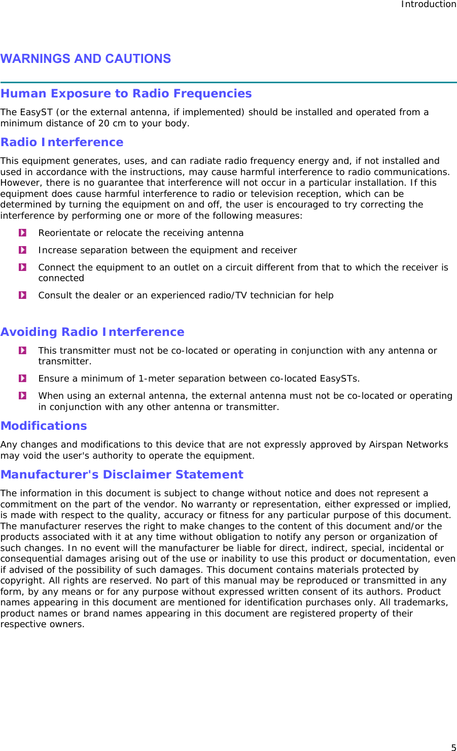 Introduction 5  WARNINGS AND CAUTIONS  Human Exposure to Radio Frequencies The EasyST (or the external antenna, if implemented) should be installed and operated from a minimum distance of 20 cm to your body. Radio Interference This equipment generates, uses, and can radiate radio frequency energy and, if not installed and used in accordance with the instructions, may cause harmful interference to radio communications. However, there is no guarantee that interference will not occur in a particular installation. If this equipment does cause harmful interference to radio or television reception, which can be determined by turning the equipment on and off, the user is encouraged to try correcting the interference by performing one or more of the following measures:  Reorientate or relocate the receiving antenna   Increase separation between the equipment and receiver   Connect the equipment to an outlet on a circuit different from that to which the receiver is connected   Consult the dealer or an experienced radio/TV technician for help  Avoiding Radio Interference   This transmitter must not be co-located or operating in conjunction with any antenna or transmitter.   Ensure a minimum of 1-meter separation between co-located EasySTs.  When using an external antenna, the external antenna must not be co-located or operating in conjunction with any other antenna or transmitter. Modifications Any changes and modifications to this device that are not expressly approved by Airspan Networks may void the user&apos;s authority to operate the equipment. Manufacturer&apos;s Disclaimer Statement  The information in this document is subject to change without notice and does not represent a commitment on the part of the vendor. No warranty or representation, either expressed or implied, is made with respect to the quality, accuracy or fitness for any particular purpose of this document. The manufacturer reserves the right to make changes to the content of this document and/or the products associated with it at any time without obligation to notify any person or organization of such changes. In no event will the manufacturer be liable for direct, indirect, special, incidental or consequential damages arising out of the use or inability to use this product or documentation, even if advised of the possibility of such damages. This document contains materials protected by copyright. All rights are reserved. No part of this manual may be reproduced or transmitted in any form, by any means or for any purpose without expressed written consent of its authors. Product names appearing in this document are mentioned for identification purchases only. All trademarks, product names or brand names appearing in this document are registered property of their respective owners.  