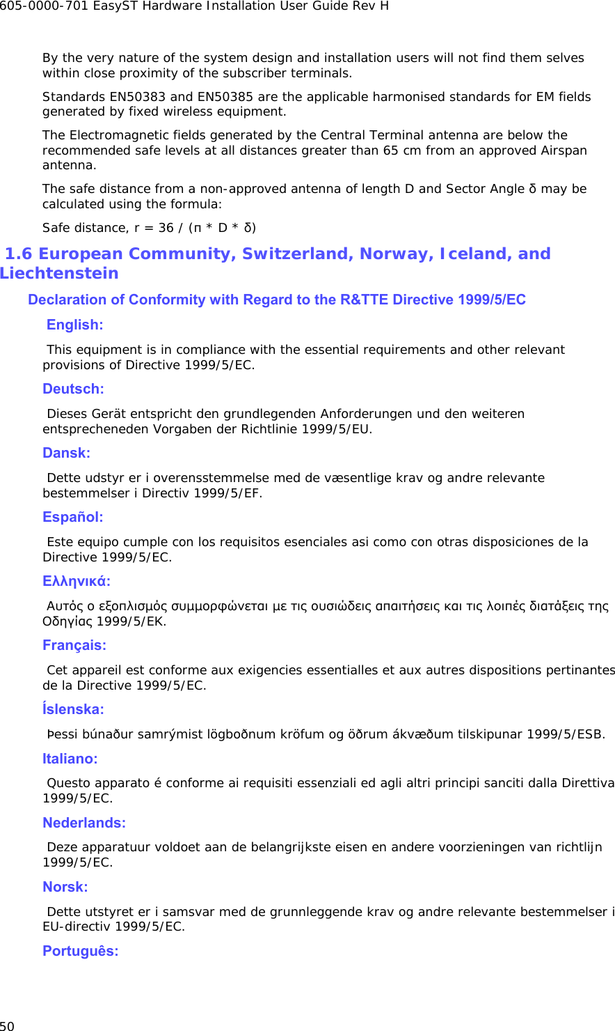 605-0000-701 EasyST Hardware Installation User Guide Rev H 50 By the very nature of the system design and installation users will not find them selves within close proximity of the subscriber terminals.  Standards EN50383 and EN50385 are the applicable harmonised standards for EM fields generated by fixed wireless equipment. The Electromagnetic fields generated by the Central Terminal antenna are below the recommended safe levels at all distances greater than 65 cm from an approved Airspan antenna. The safe distance from a non-approved antenna of length D and Sector Angle δ may be calculated using the formula: Safe distance, r = 36 / (π * D * δ)  1.6 European Community, Switzerland, Norway, Iceland, and Liechtenstein  Declaration of Conformity with Regard to the R&amp;TTE Directive 1999/5/EC   English:   This equipment is in compliance with the essential requirements and other relevant provisions of Directive 1999/5/EC.  Deutsch:   Dieses Gerät entspricht den grundlegenden Anforderungen und den weiteren entsprecheneden Vorgaben der Richtlinie 1999/5/EU.   Dansk:   Dette udstyr er i overensstemmelse med de væsentlige krav og andre relevante bestemmelser i Directiv 1999/5/EF.   Español:   Este equipo cumple con los requisitos esenciales asi como con otras disposiciones de la Directive 1999/5/EC.   Eλληνικά:   Αυτός ο εξοπλισµός συµµορφώνεται µε τις ουσιώδεις απαιτήσεις και τις λοιπές διατάξεις της Οδηγίας 1999/5/EΚ.   Français:   Cet appareil est conforme aux exigencies essentialles et aux autres dispositions pertinantes de la Directive 1999/5/EC.   Íslenska:   Þessi búnaður samrýmist lögboðnum kröfum og öðrum ákvæðum tilskipunar 1999/5/ESB.   Italiano:   Questo apparato é conforme ai requisiti essenziali ed agli altri principi sanciti dalla Direttiva 1999/5/EC.   Nederlands:   Deze apparatuur voldoet aan de belangrijkste eisen en andere voorzieningen van richtlijn 1999/5/EC.   Norsk:   Dette utstyret er i samsvar med de grunnleggende krav og andre relevante bestemmelser i EU-directiv 1999/5/EC.   Português:  