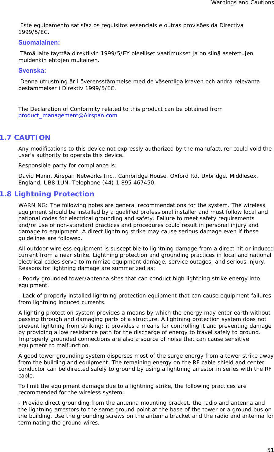 Warnings and Cautions 51  Este equipamento satisfaz os requisitos essenciais e outras provisões da Directiva 1999/5/EC.   Suomalainen:   Tämä laite täyttää direktiivin 1999/5/EY oleelliset vaatimukset ja on siinä asetettujen muidenkin ehtojen mukainen.   Svenska:   Denna utrustning är i överensstämmelse med de väsentliga kraven och andra relevanta bestämmelser i Direktiv 1999/5/EC.   The Declaration of Conformity related to this product can be obtained from product_management@Airspan.com  1.7 CAUTION  Any modifications to this device not expressly authorized by the manufacturer could void the user&apos;s authority to operate this device. Responsible party for compliance is: David Mann, Airspan Networks Inc., Cambridge House, Oxford Rd, Uxbridge, Middlesex, England, UB8 1UN. Telephone (44) 1 895 467450. 1.8 Lightning Protection WARNING: The following notes are general recommendations for the system. The wireless equipment should be installed by a qualified professional installer and must follow local and national codes for electrical grounding and safety. Failure to meet safety requirements and/or use of non-standard practices and procedures could result in personal injury and damage to equipment. A direct lightning strike may cause serious damage even if these guidelines are followed. All outdoor wireless equipment is susceptible to lightning damage from a direct hit or induced current from a near strike. Lightning protection and grounding practices in local and national electrical codes serve to minimize equipment damage, service outages, and serious injury. Reasons for lightning damage are summarized as: - Poorly grounded tower/antenna sites that can conduct high lightning strike energy into equipment. - Lack of properly installed lightning protection equipment that can cause equipment failures from lightning induced currents. A lighting protection system provides a means by which the energy may enter earth without passing through and damaging parts of a structure. A lightning protection system does not prevent lightning from striking; it provides a means for controlling it and preventing damage by providing a low resistance path for the discharge of energy to travel safely to ground. Improperly grounded connections are also a source of noise that can cause sensitive equipment to malfunction. A good tower grounding system disperses most of the surge energy from a tower strike away from the building and equipment. The remaining energy on the RF cable shield and center conductor can be directed safely to ground by using a lightning arrestor in series with the RF cable. To limit the equipment damage due to a lightning strike, the following practices are recommended for the wireless system: - Provide direct grounding from the antenna mounting bracket, the radio and antenna and the lightning arrestors to the same ground point at the base of the tower or a ground bus on the building. Use the grounding screws on the antenna bracket and the radio and antenna for terminating the ground wires. 