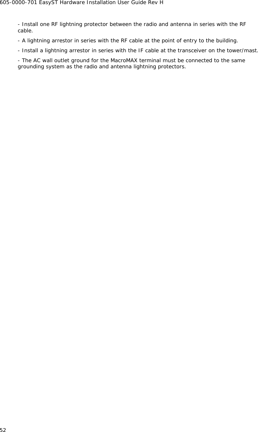 605-0000-701 EasyST Hardware Installation User Guide Rev H 52 - Install one RF lightning protector between the radio and antenna in series with the RF cable. - A lightning arrestor in series with the RF cable at the point of entry to the building. - Install a lightning arrestor in series with the IF cable at the transceiver on the tower/mast. - The AC wall outlet ground for the MacroMAX terminal must be connected to the same grounding system as the radio and antenna lightning protectors. 