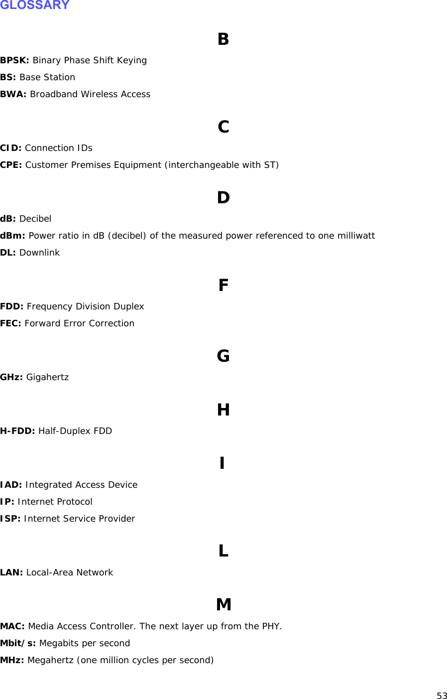 53 GLOSSARY B BPSK: Binary Phase Shift Keying BS: Base Station BWA: Broadband Wireless Access C CID: Connection IDs CPE: Customer Premises Equipment (interchangeable with ST) D dB: Decibel dBm: Power ratio in dB (decibel) of the measured power referenced to one milliwatt DL: Downlink F FDD: Frequency Division Duplex FEC: Forward Error Correction G GHz: Gigahertz H H-FDD: Half-Duplex FDD I IAD: Integrated Access Device IP: Internet Protocol ISP: Internet Service Provider L LAN: Local-Area Network M MAC: Media Access Controller. The next layer up from the PHY. Mbit/s: Megabits per second MHz: Megahertz (one million cycles per second) 