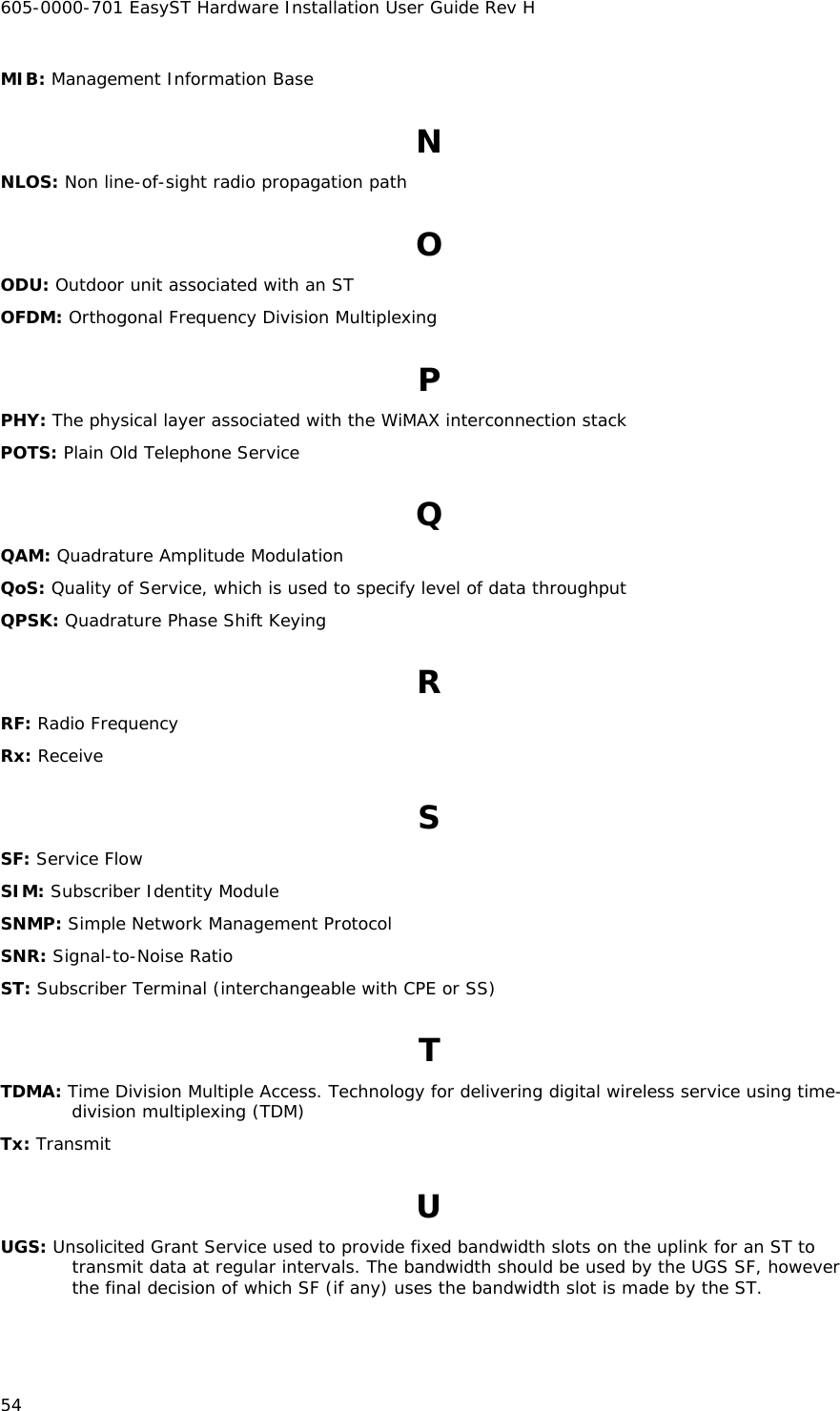 605-0000-701 EasyST Hardware Installation User Guide Rev H 54 MIB: Management Information Base N NLOS: Non line-of-sight radio propagation path O ODU: Outdoor unit associated with an ST OFDM: Orthogonal Frequency Division Multiplexing P PHY: The physical layer associated with the WiMAX interconnection stack POTS: Plain Old Telephone Service Q QAM: Quadrature Amplitude Modulation QoS: Quality of Service, which is used to specify level of data throughput QPSK: Quadrature Phase Shift Keying R RF: Radio Frequency Rx: Receive S SF: Service Flow SIM: Subscriber Identity Module SNMP: Simple Network Management Protocol SNR: Signal-to-Noise Ratio ST: Subscriber Terminal (interchangeable with CPE or SS) T TDMA: Time Division Multiple Access. Technology for delivering digital wireless service using time-division multiplexing (TDM) Tx: Transmit U UGS: Unsolicited Grant Service used to provide fixed bandwidth slots on the uplink for an ST to transmit data at regular intervals. The bandwidth should be used by the UGS SF, however the final decision of which SF (if any) uses the bandwidth slot is made by the ST. 