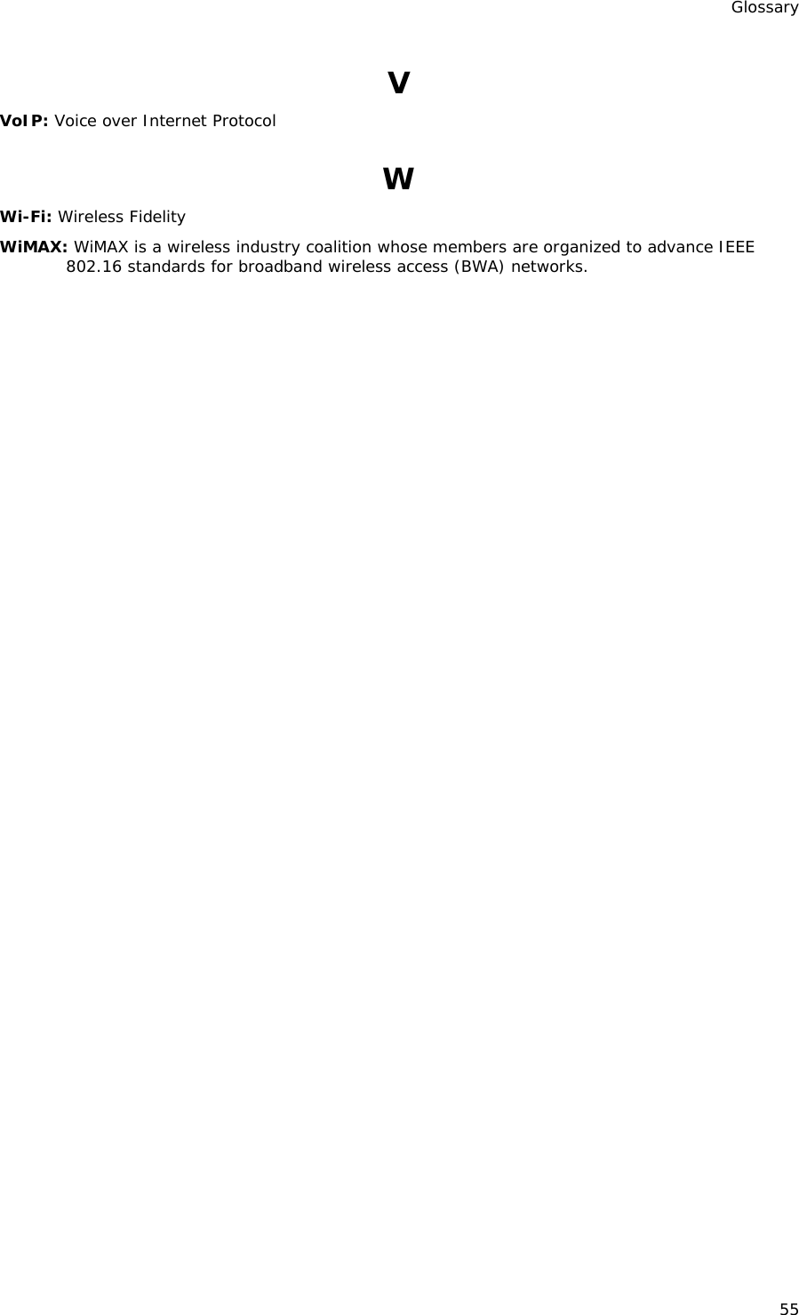 Glossary 55 V VoIP: Voice over Internet Protocol W Wi-Fi: Wireless Fidelity WiMAX: WiMAX is a wireless industry coalition whose members are organized to advance IEEE 802.16 standards for broadband wireless access (BWA) networks. 