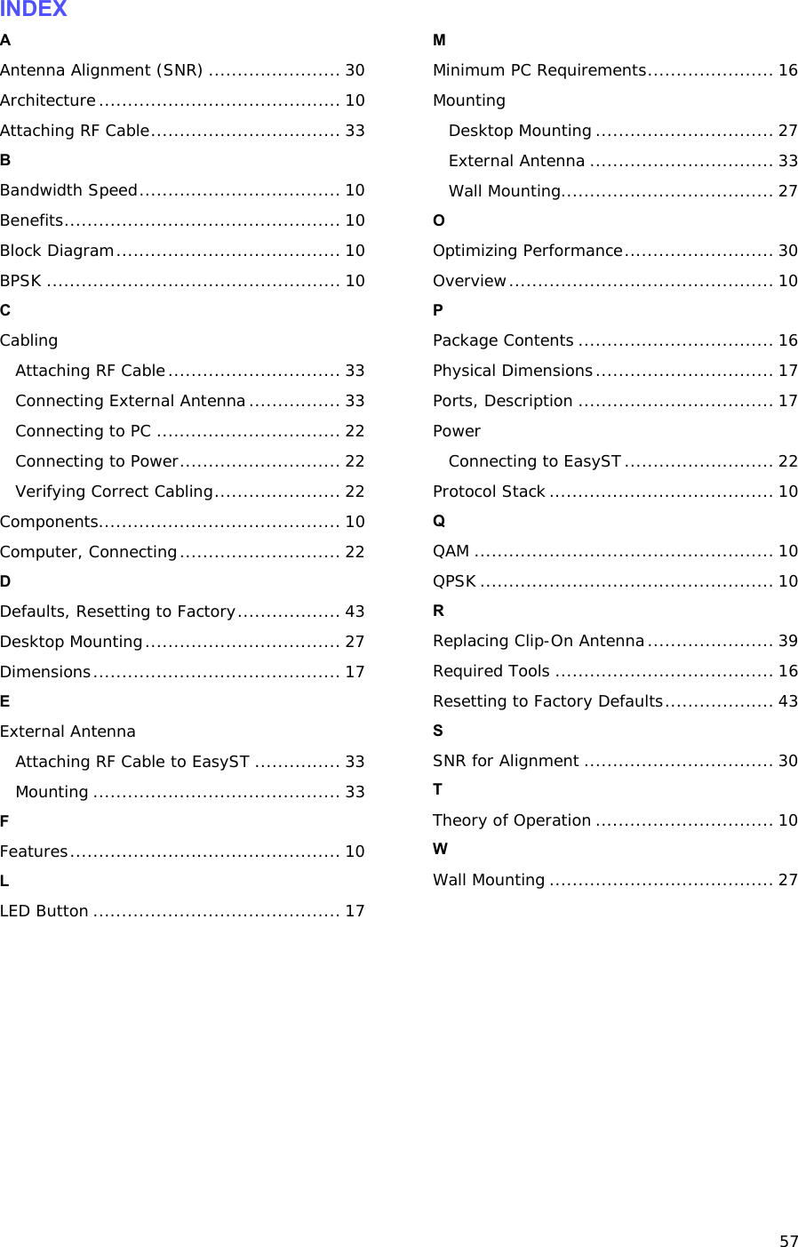 57 INDEX A Antenna Alignment (SNR) ....................... 30 Architecture.......................................... 10 Attaching RF Cable................................. 33 B Bandwidth Speed................................... 10 Benefits................................................ 10 Block Diagram....................................... 10 BPSK ................................................... 10 C Cabling Attaching RF Cable.............................. 33 Connecting External Antenna................ 33 Connecting to PC ................................ 22 Connecting to Power............................ 22 Verifying Correct Cabling...................... 22 Components.......................................... 10 Computer, Connecting............................ 22 D Defaults, Resetting to Factory.................. 43 Desktop Mounting.................................. 27 Dimensions........................................... 17 E External Antenna Attaching RF Cable to EasyST ............... 33 Mounting ........................................... 33 F Features............................................... 10 L LED Button ........................................... 17 M Minimum PC Requirements...................... 16 Mounting Desktop Mounting............................... 27 External Antenna ................................ 33 Wall Mounting..................................... 27 O Optimizing Performance.......................... 30 Overview.............................................. 10 P Package Contents .................................. 16 Physical Dimensions............................... 17 Ports, Description .................................. 17 Power Connecting to EasyST.......................... 22 Protocol Stack ....................................... 10 Q QAM .................................................... 10 QPSK ................................................... 10 R Replacing Clip-On Antenna...................... 39 Required Tools ...................................... 16 Resetting to Factory Defaults................... 43 S SNR for Alignment ................................. 30 T Theory of Operation ............................... 10 W Wall Mounting ....................................... 27 