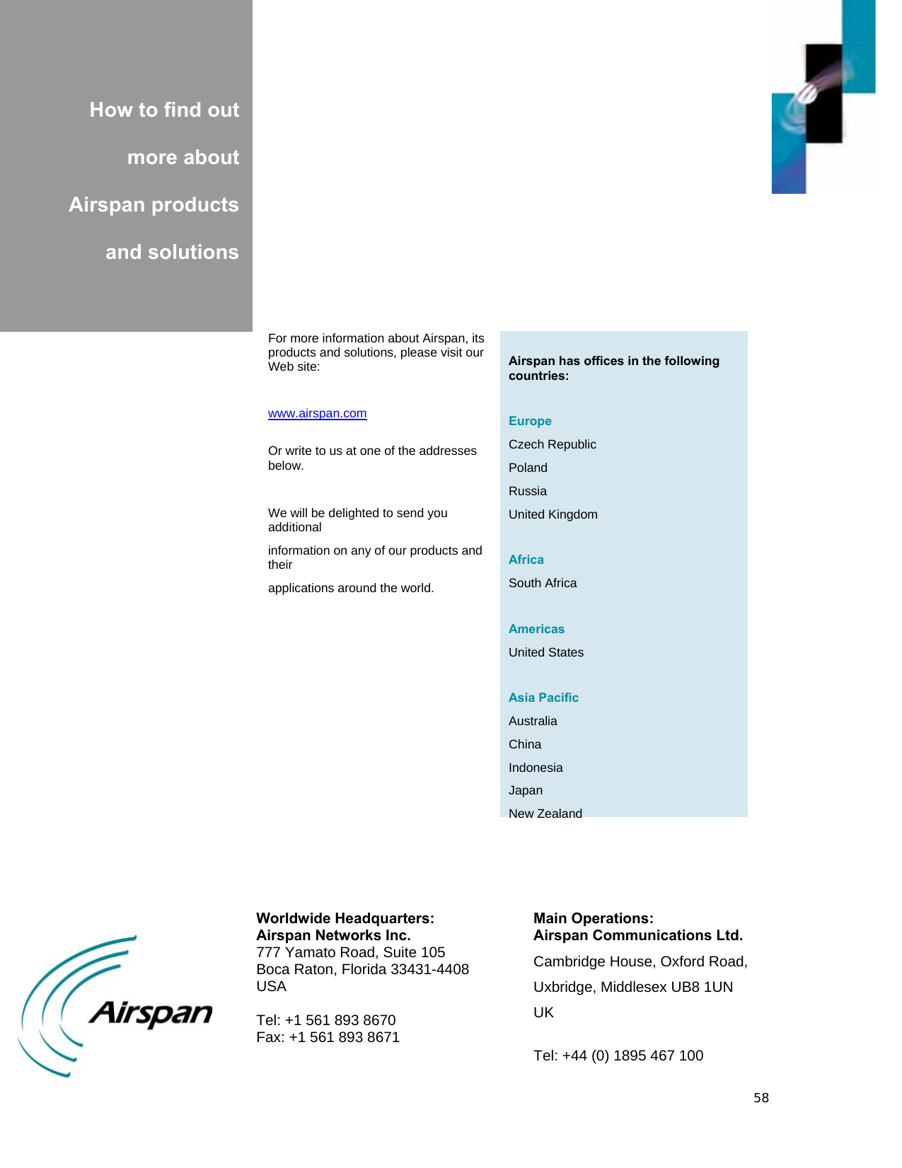 58           How to find out  more about  Airspan products  and solutions  Airspan has offices in the following countries:  Europe Czech Republic Poland Russia United Kingdom  Africa South Africa  Americas United States  Asia Pacific Australia China Indonesia Japan New ZealandFor more information about Airspan, its products and solutions, please visit our Web site:  www.airspan.com  Or write to us at one of the addresses below.  We will be delighted to send you additional information on any of our products and their applications around the world.  Worldwide Headquarters: Airspan Networks Inc. 777 Yamato Road, Suite 105 Boca Raton, Florida 33431-4408 USA  Tel: +1 561 893 8670 Fax: +1 561 893 8671 Main Operations: Airspan Communications Ltd. Cambridge House, Oxford Road, Uxbridge, Middlesex UB8 1UN UK  Tel: +44 (0) 1895 467 100 