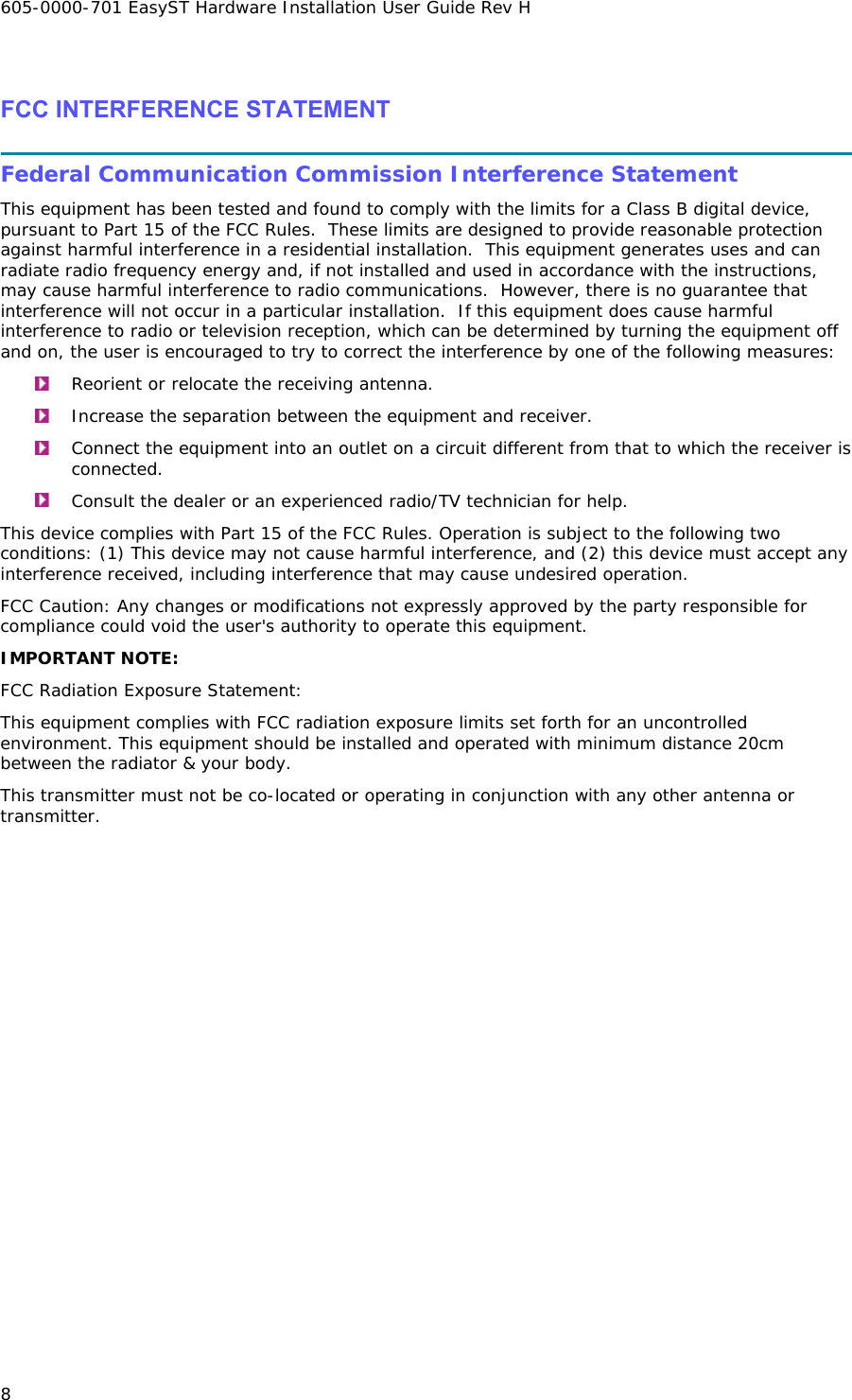 605-0000-701 EasyST Hardware Installation User Guide Rev H 8  FCC INTERFERENCE STATEMENT  Federal Communication Commission Interference Statement This equipment has been tested and found to comply with the limits for a Class B digital device, pursuant to Part 15 of the FCC Rules.  These limits are designed to provide reasonable protection against harmful interference in a residential installation.  This equipment generates uses and can radiate radio frequency energy and, if not installed and used in accordance with the instructions, may cause harmful interference to radio communications.  However, there is no guarantee that interference will not occur in a particular installation.  If this equipment does cause harmful interference to radio or television reception, which can be determined by turning the equipment off and on, the user is encouraged to try to correct the interference by one of the following measures:  Reorient or relocate the receiving antenna.  Increase the separation between the equipment and receiver.  Connect the equipment into an outlet on a circuit different from that to which the receiver is connected.  Consult the dealer or an experienced radio/TV technician for help. This device complies with Part 15 of the FCC Rules. Operation is subject to the following two conditions: (1) This device may not cause harmful interference, and (2) this device must accept any interference received, including interference that may cause undesired operation. FCC Caution: Any changes or modifications not expressly approved by the party responsible for compliance could void the user&apos;s authority to operate this equipment. IMPORTANT NOTE: FCC Radiation Exposure Statement: This equipment complies with FCC radiation exposure limits set forth for an uncontrolled environment. This equipment should be installed and operated with minimum distance 20cm between the radiator &amp; your body. This transmitter must not be co-located or operating in conjunction with any other antenna or transmitter. 