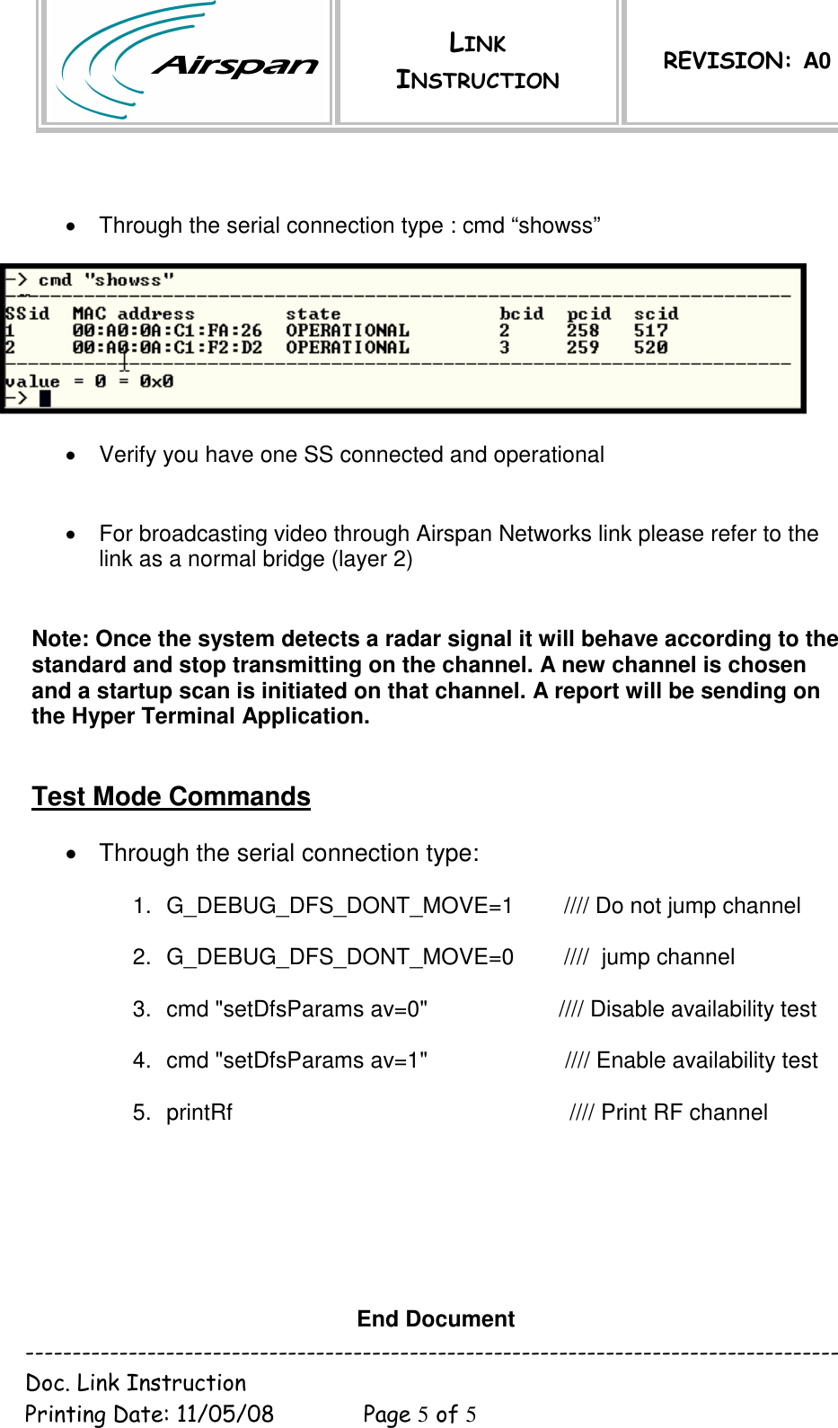  LINK INSTRUCTION REVISION: A0  --------------------------------------------------------------------------------------- Doc. Link Instruction   Printing Date: 11/05/08  Page 5 of 5    •  Through the serial connection type : cmd “showss”     •  Verify you have one SS connected and operational    •  For broadcasting video through Airspan Networks link please refer to the link as a normal bridge (layer 2)  Note: Once the system detects a radar signal it will behave according to the standard and stop transmitting on the channel. A new channel is chosen and a startup scan is initiated on that channel. A report will be sending on the Hyper Terminal Application.   Test Mode Commands  •  Through the serial connection type:  1.  G_DEBUG_DFS_DONT_MOVE=1        //// Do not jump channel  2.  G_DEBUG_DFS_DONT_MOVE=0        ////  jump channel  3.  cmd &quot;setDfsParams av=0&quot;                     //// Disable availability test  4.  cmd &quot;setDfsParams av=1&quot;                      //// Enable availability test  5.  printRf                                                      //// Print RF channel        End Document 