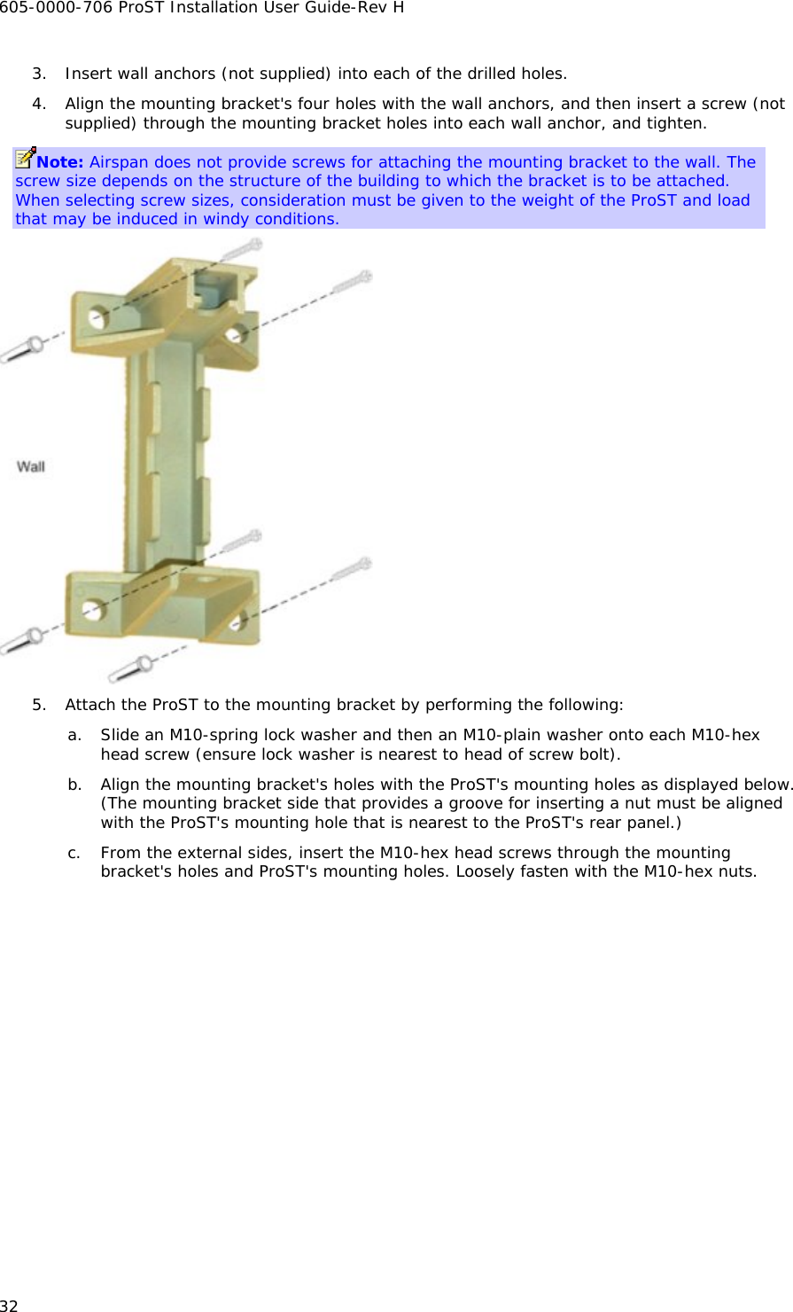 605-0000-706 ProST Installation User Guide-Rev H 32 3. Insert wall anchors (not supplied) into each of the drilled holes. 4. Align the mounting bracket&apos;s four holes with the wall anchors, and then insert a screw (not supplied) through the mounting bracket holes into each wall anchor, and tighten. Note: Airspan does not provide screws for attaching the mounting bracket to the wall. The screw size depends on the structure of the building to which the bracket is to be attached. When selecting screw sizes, consideration must be given to the weight of the ProST and load that may be induced in windy conditions.  5. Attach the ProST to the mounting bracket by performing the following: a. Slide an M10-spring lock washer and then an M10-plain washer onto each M10-hex head screw (ensure lock washer is nearest to head of screw bolt). b. Align the mounting bracket&apos;s holes with the ProST&apos;s mounting holes as displayed below. (The mounting bracket side that provides a groove for inserting a nut must be aligned with the ProST&apos;s mounting hole that is nearest to the ProST&apos;s rear panel.) c. From the external sides, insert the M10-hex head screws through the mounting bracket&apos;s holes and ProST&apos;s mounting holes. Loosely fasten with the M10-hex nuts. 