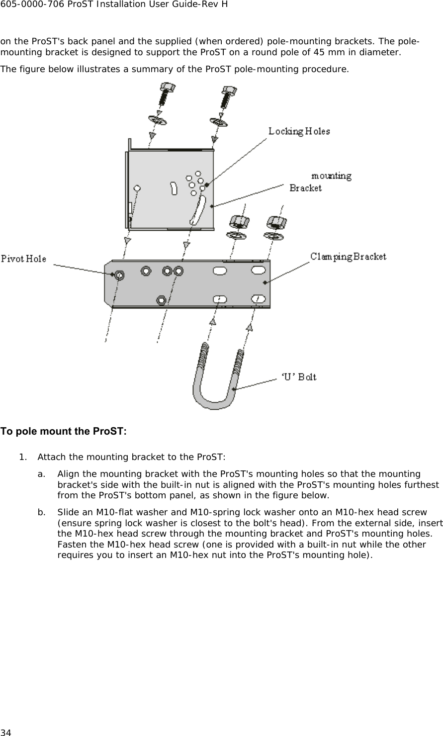 605-0000-706 ProST Installation User Guide-Rev H 34 on the ProST&apos;s back panel and the supplied (when ordered) pole-mounting brackets. The pole-mounting bracket is designed to support the ProST on a round pole of 45 mm in diameter. The figure below illustrates a summary of the ProST pole-mounting procedure.   To pole mount the ProST: 1. Attach the mounting bracket to the ProST: a. Align the mounting bracket with the ProST&apos;s mounting holes so that the mounting bracket&apos;s side with the built-in nut is aligned with the ProST&apos;s mounting holes furthest from the ProST&apos;s bottom panel, as shown in the figure below. b. Slide an M10-flat washer and M10-spring lock washer onto an M10-hex head screw (ensure spring lock washer is closest to the bolt&apos;s head). From the external side, insert the M10-hex head screw through the mounting bracket and ProST&apos;s mounting holes. Fasten the M10-hex head screw (one is provided with a built-in nut while the other requires you to insert an M10-hex nut into the ProST&apos;s mounting hole). 