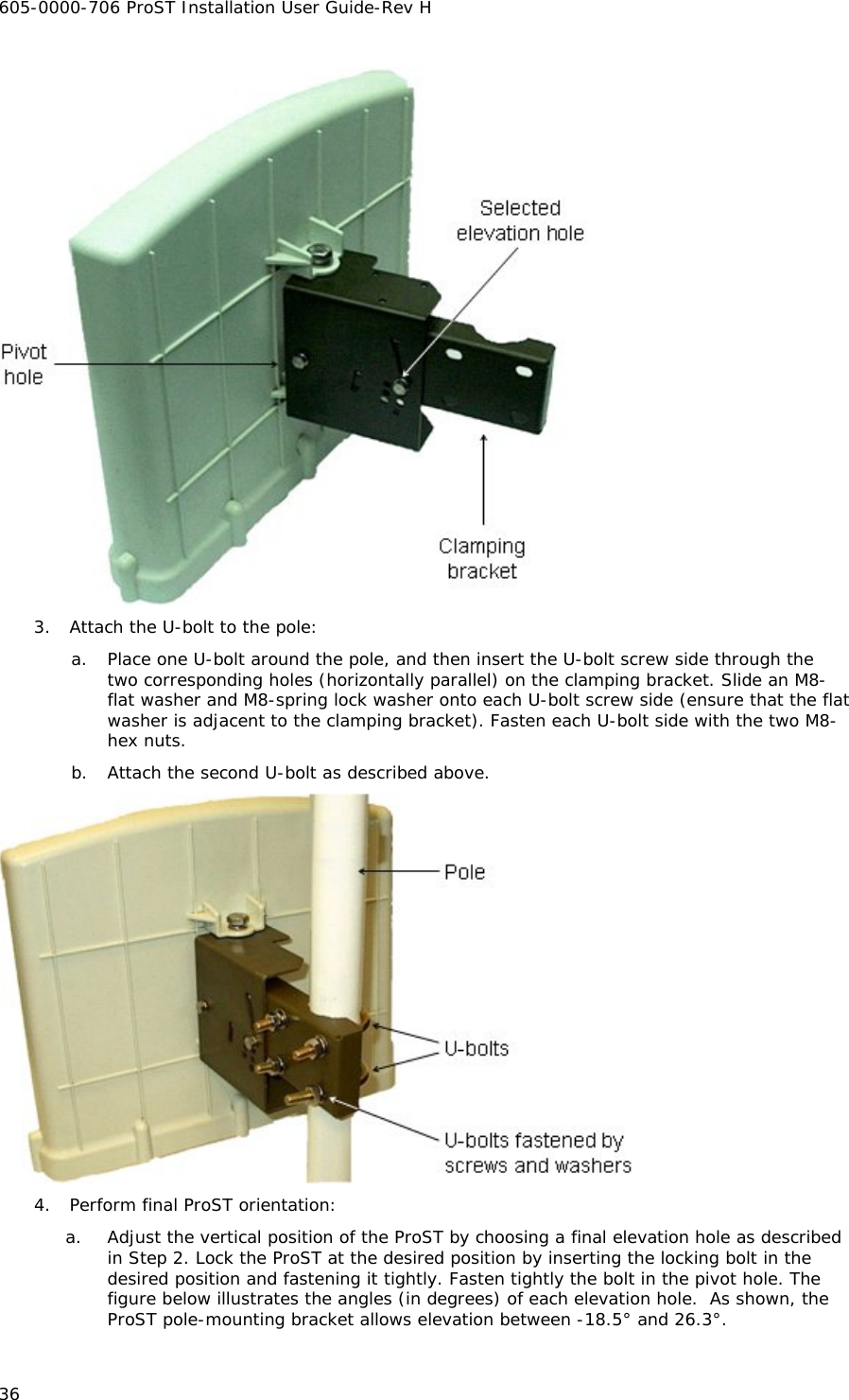 605-0000-706 ProST Installation User Guide-Rev H 36  3. Attach the U-bolt to the pole: a. Place one U-bolt around the pole, and then insert the U-bolt screw side through the two corresponding holes (horizontally parallel) on the clamping bracket. Slide an M8-flat washer and M8-spring lock washer onto each U-bolt screw side (ensure that the flat washer is adjacent to the clamping bracket). Fasten each U-bolt side with the two M8-hex nuts.  b. Attach the second U-bolt as described above.  4. Perform final ProST orientation: a. Adjust the vertical position of the ProST by choosing a final elevation hole as described in Step 2. Lock the ProST at the desired position by inserting the locking bolt in the desired position and fastening it tightly. Fasten tightly the bolt in the pivot hole. The figure below illustrates the angles (in degrees) of each elevation hole.  As shown, the ProST pole-mounting bracket allows elevation between -18.5° and 26.3°. 