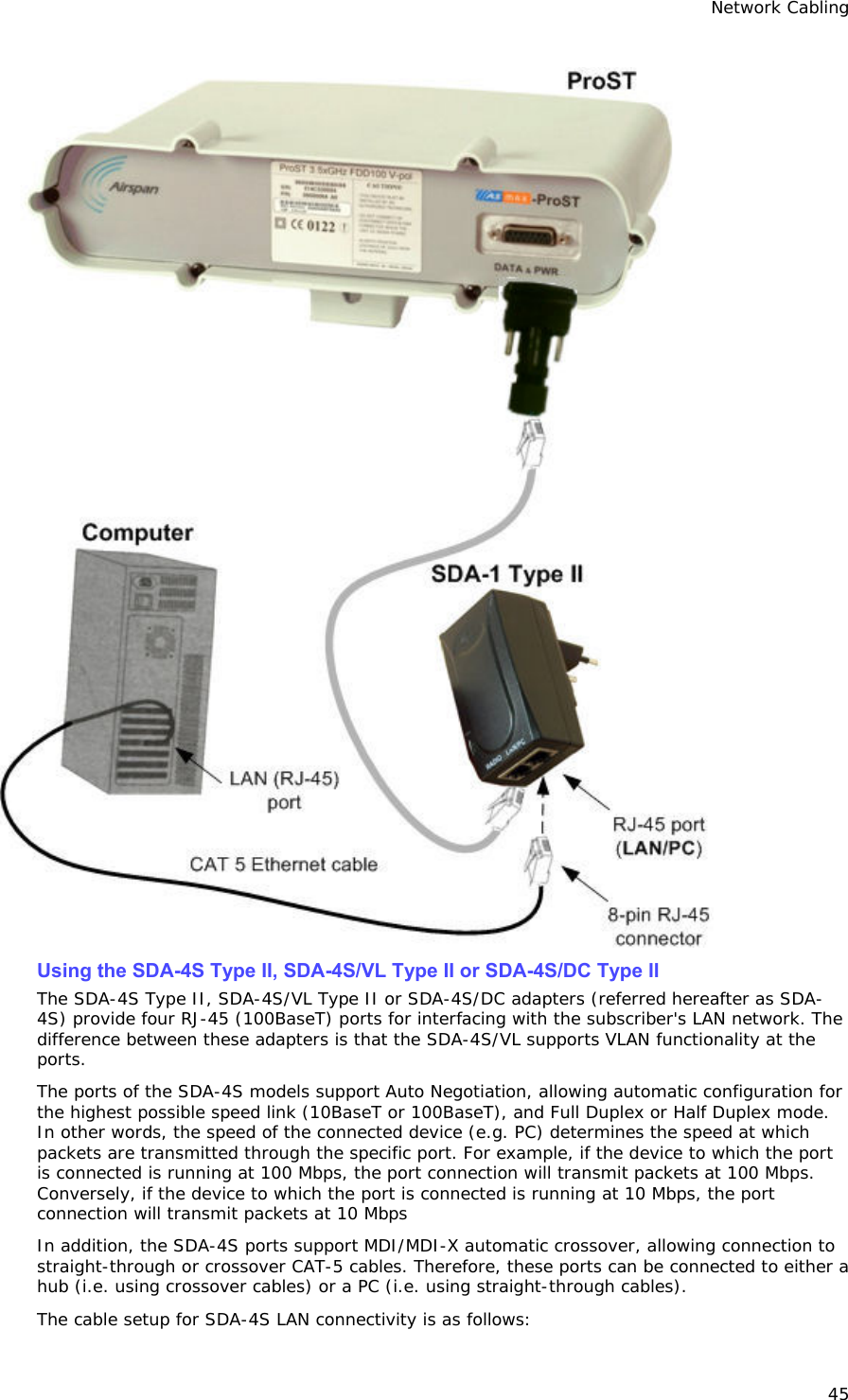 Network Cabling 45  Using the SDA-4S Type II, SDA-4S/VL Type II or SDA-4S/DC Type II The SDA-4S Type II, SDA-4S/VL Type II or SDA-4S/DC adapters (referred hereafter as SDA-4S) provide four RJ-45 (100BaseT) ports for interfacing with the subscriber&apos;s LAN network. The difference between these adapters is that the SDA-4S/VL supports VLAN functionality at the ports. The ports of the SDA-4S models support Auto Negotiation, allowing automatic configuration for the highest possible speed link (10BaseT or 100BaseT), and Full Duplex or Half Duplex mode. In other words, the speed of the connected device (e.g. PC) determines the speed at which packets are transmitted through the specific port. For example, if the device to which the port is connected is running at 100 Mbps, the port connection will transmit packets at 100 Mbps. Conversely, if the device to which the port is connected is running at 10 Mbps, the port connection will transmit packets at 10 Mbps In addition, the SDA-4S ports support MDI/MDI-X automatic crossover, allowing connection to straight-through or crossover CAT-5 cables. Therefore, these ports can be connected to either a hub (i.e. using crossover cables) or a PC (i.e. using straight-through cables). The cable setup for SDA-4S LAN connectivity is as follows: 