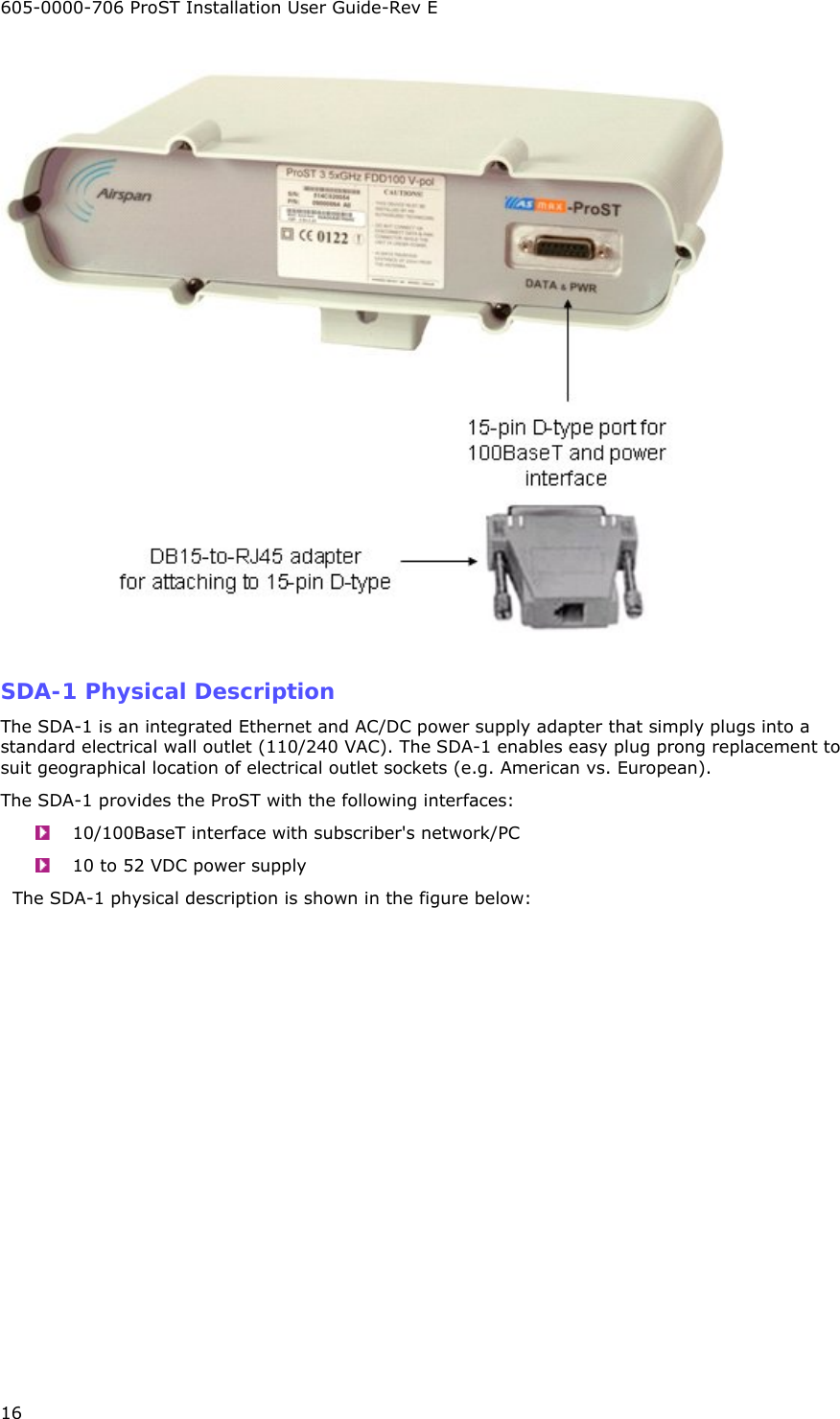 605-0000-706 ProST Installation User Guide-Rev E 16   SDA-1 Physical Description The SDA-1 is an integrated Ethernet and AC/DC power supply adapter that simply plugs into a standard electrical wall outlet (110/240 VAC). The SDA-1 enables easy plug prong replacement to suit geographical location of electrical outlet sockets (e.g. American vs. European). The SDA-1 provides the ProST with the following interfaces:   10/100BaseT interface with subscriber&apos;s network/PC   10 to 52 VDC power supply   The SDA-1 physical description is shown in the figure below: 
