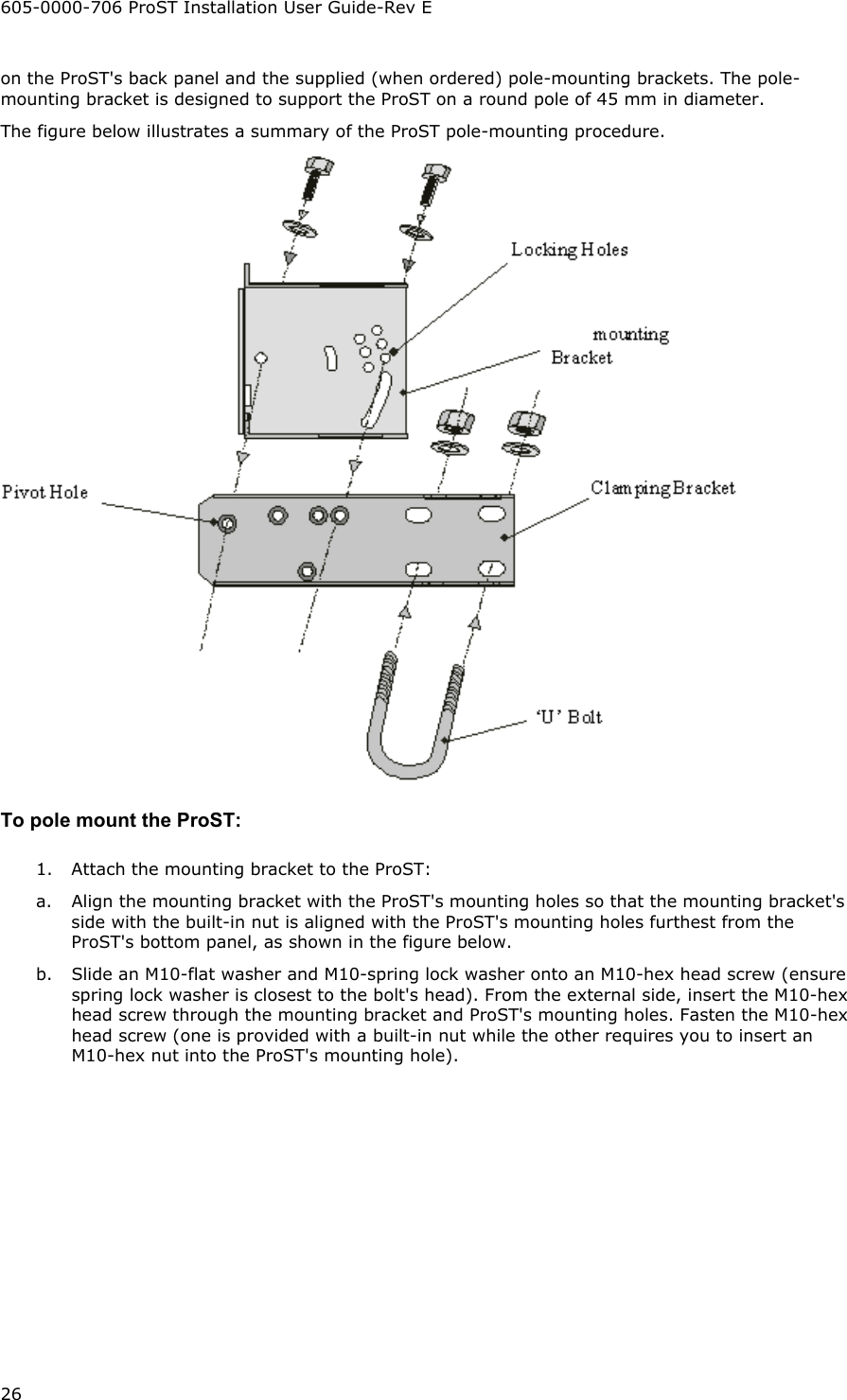 605-0000-706 ProST Installation User Guide-Rev E 26 on the ProST&apos;s back panel and the supplied (when ordered) pole-mounting brackets. The pole-mounting bracket is designed to support the ProST on a round pole of 45 mm in diameter. The figure below illustrates a summary of the ProST pole-mounting procedure.   To pole mount the ProST: 1.  Attach the mounting bracket to the ProST: a.  Align the mounting bracket with the ProST&apos;s mounting holes so that the mounting bracket&apos;s side with the built-in nut is aligned with the ProST&apos;s mounting holes furthest from the ProST&apos;s bottom panel, as shown in the figure below. b.  Slide an M10-flat washer and M10-spring lock washer onto an M10-hex head screw (ensure spring lock washer is closest to the bolt&apos;s head). From the external side, insert the M10-hex head screw through the mounting bracket and ProST&apos;s mounting holes. Fasten the M10-hex head screw (one is provided with a built-in nut while the other requires you to insert an M10-hex nut into the ProST&apos;s mounting hole). 