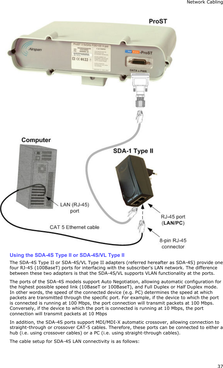Network Cabling 37  Using the SDA-4S Type II or SDA-4S/VL Type II The SDA-4S Type II or SDA-4S/VL Type II adapters (referred hereafter as SDA-4S) provide one four RJ-45 (100BaseT) ports for interfacing with the subscriber&apos;s LAN network. The difference between these two adapters is that the SDA-4S/VL supports VLAN functionality at the ports. The ports of the SDA-4S models support Auto Negotiation, allowing automatic configuration for the highest possible speed link (10BaseT or 100BaseT), and Full Duplex or Half Duplex mode. In other words, the speed of the connected device (e.g. PC) determines the speed at which packets are transmitted through the specific port. For example, if the device to which the port is connected is running at 100 Mbps, the port connection will transmit packets at 100 Mbps. Conversely, if the device to which the port is connected is running at 10 Mbps, the port connection will transmit packets at 10 Mbps In addition, the SDA-4S ports support MDI/MDI-X automatic crossover, allowing connection to straight-through or crossover CAT-5 cables. Therefore, these ports can be connected to either a hub (i.e. using crossover cables) or a PC (i.e. using straight-through cables). The cable setup for SDA-4S LAN connectivity is as follows: 