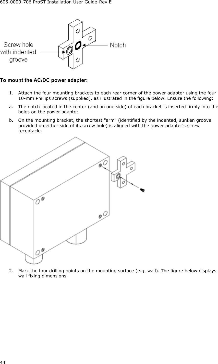 605-0000-706 ProST Installation User Guide-Rev E 44  To mount the AC/DC power adapter: 1.  Attach the four mounting brackets to each rear corner of the power adapter using the four 10-mm Phillips screws (supplied), as illustrated in the figure below. Ensure the following: a.  The notch located in the center (and on one side) of each bracket is inserted firmly into the holes on the power adapter. b.  On the mounting bracket, the shortest &quot;arm&quot; (identified by the indented, sunken groove provided on either side of its screw hole) is aligned with the power adapter&apos;s screw receptacle.  2.  Mark the four drilling points on the mounting surface (e.g. wall). The figure below displays wall fixing dimensions. 
