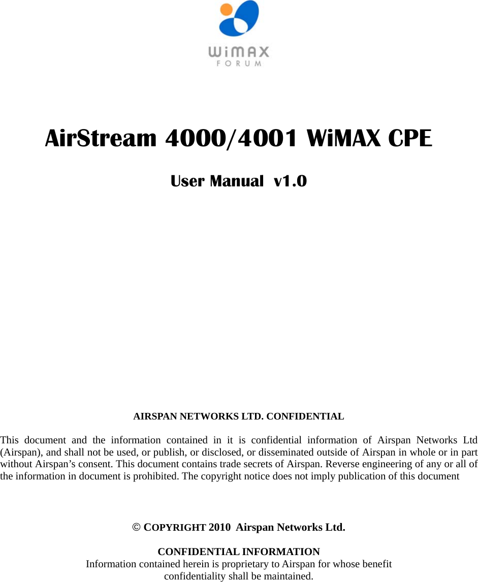        AirStream 4000/4001 WiMAX CPE   User Manual  v1.0                  AIRSPAN NETWORKS LTD. CONFIDENTIAL   This document and the information contained in it is confidential information of Airspan Networks Ltd (Airspan), and shall not be used, or publish, or disclosed, or disseminated outside of Airspan in whole or in part without Airspan’s consent. This document contains trade secrets of Airspan. Reverse engineering of any or all of the information in document is prohibited. The copyright notice does not imply publication of this document    © COPYRIGHT 2010  Airspan Networks Ltd.  CONFIDENTIAL INFORMATION Information contained herein is proprietary to Airspan for whose benefit confidentiality shall be maintained.  