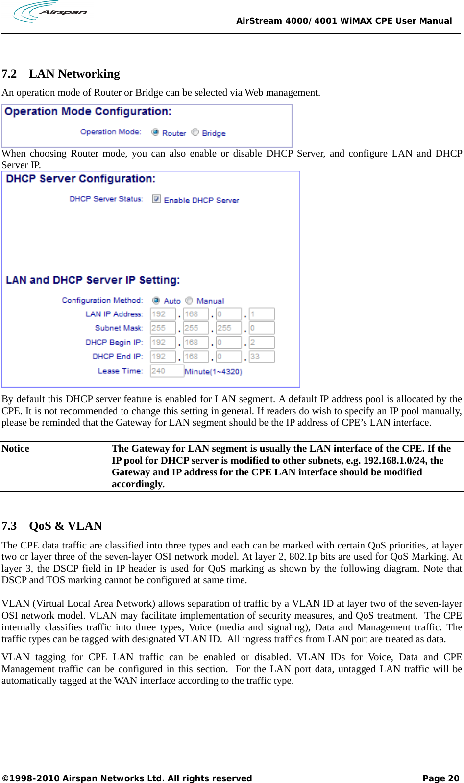                                                 AirStream 4000/4001 WiMAX CPE User Manual ©1998-2010 Airspan Networks Ltd. All rights reserved                                                             Page 20   7.2 LAN Networking An operation mode of Router or Bridge can be selected via Web management.  When choosing Router mode, you can also enable or disable DHCP Server, and configure LAN and DHCP Server IP.  By default this DHCP server feature is enabled for LAN segment. A default IP address pool is allocated by the CPE. It is not recommended to change this setting in general. If readers do wish to specify an IP pool manually, please be reminded that the Gateway for LAN segment should be the IP address of CPE’s LAN interface. Notice  The Gateway for LAN segment is usually the LAN interface of the CPE. If the IP pool for DHCP server is modified to other subnets, e.g. 192.168.1.0/24, the Gateway and IP address for the CPE LAN interface should be modified accordingly.    7.3 QoS &amp; VLAN The CPE data traffic are classified into three types and each can be marked with certain QoS priorities, at layer two or layer three of the seven-layer OSI network model. At layer 2, 802.1p bits are used for QoS Marking. At layer 3, the DSCP field in IP header is used for QoS marking as shown by the following diagram. Note that DSCP and TOS marking cannot be configured at same time.  VLAN (Virtual Local Area Network) allows separation of traffic by a VLAN ID at layer two of the seven-layer OSI network model. VLAN may facilitate implementation of security measures, and QoS treatment.  The CPE internally classifies traffic into three types, Voice (media and signaling), Data and Management traffic. The traffic types can be tagged with designated VLAN ID.  All ingress traffics from LAN port are treated as data.  VLAN tagging for CPE LAN traffic can be enabled or disabled. VLAN IDs for Voice, Data and CPE Management traffic can be configured in this section.  For the LAN port data, untagged LAN traffic will be automatically tagged at the WAN interface according to the traffic type.   