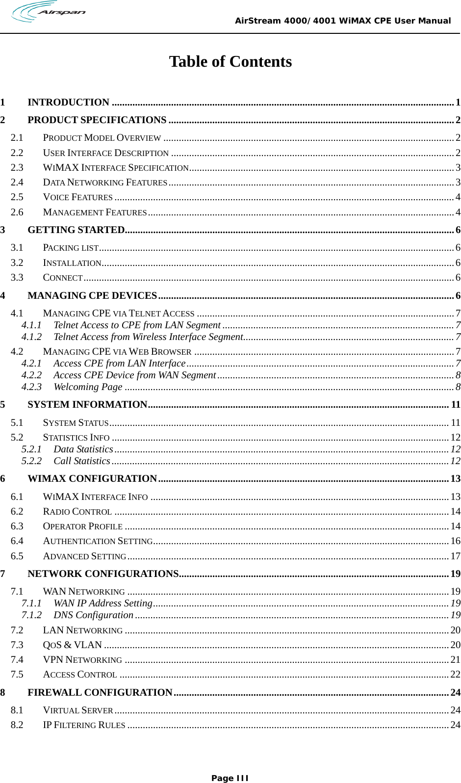                                                 AirStream 4000/4001 WiMAX CPE User Manual Page III  Table of Contents  1 INTRODUCTION .....................................................................................................................................1 2 PRODUCT SPECIFICATIONS ...............................................................................................................2 2.1 PRODUCT MODEL OVERVIEW .................................................................................................................2 2.2 USER INTERFACE DESCRIPTION ..............................................................................................................2 2.3 WIMAX INTERFACE SPECIFICATION.......................................................................................................3 2.4 DATA  NETWORKING FEATURES...............................................................................................................3 2.5 VOICE FEATURES ....................................................................................................................................4 2.6 MANAGEMENT FEATURES.......................................................................................................................4 3 GETTING STARTED................................................................................................................................6 3.1 PACKING LIST..........................................................................................................................................6 3.2 INSTALLATION.........................................................................................................................................6 3.3 CONNECT................................................................................................................................................6 4 MANAGING CPE DEVICES...................................................................................................................6 4.1 MANAGING CPE VIA TELNET ACCESS ....................................................................................................7 4.1.1 Telnet Access to CPE from LAN Segment ..........................................................................................7 4.1.2 Telnet Access from Wireless Interface Segment..................................................................................7 4.2 MANAGING CPE VIA WEB BROWSER .....................................................................................................7 4.2.1 Access CPE from LAN Interface........................................................................................................7 4.2.2 Access CPE Device from WAN Segment............................................................................................8 4.2.3 Welcoming Page ................................................................................................................................8 5 SYSTEM INFORMATION..................................................................................................................... 11 5.1 SYSTEM STATUS.................................................................................................................................... 11 5.2 STATISTICS INFO ...................................................................................................................................12 5.2.1 Data Statistics..................................................................................................................................12 5.2.2 Call Statistics...................................................................................................................................12 6 WIMAX CONFIGURATION.................................................................................................................13 6.1 WIMAX INTERFACE INFO ....................................................................................................................13 6.2 RADIO CONTROL ..................................................................................................................................14 6.3 OPERATOR PROFILE ..............................................................................................................................14 6.4 AUTHENTICATION SETTING...................................................................................................................16 6.5 ADVANCED SETTING.............................................................................................................................17 7 NETWORK CONFIGURATIONS.........................................................................................................19 7.1 WAN NETWORKING .............................................................................................................................19 7.1.1 WAN IP Address Setting...................................................................................................................19 7.1.2 DNS Configuration..........................................................................................................................19 7.2 LAN NETWORKING ..............................................................................................................................20 7.3 QOS &amp; VLAN ......................................................................................................................................20 7.4 VPN NETWORKING ..............................................................................................................................21 7.5 ACCESS CONTROL ................................................................................................................................22 8 FIREWALL CONFIGURATION...........................................................................................................24 8.1 VIRTUAL SERVER ..................................................................................................................................24 8.2 IP FILTERING RULES .............................................................................................................................24 