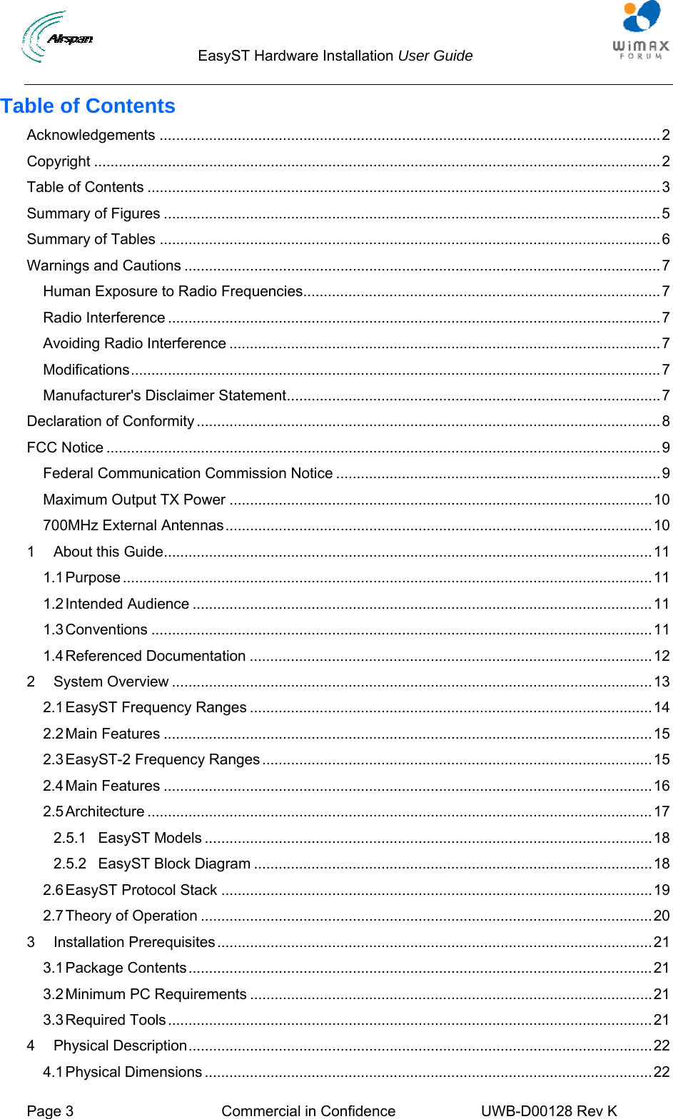                                  EasyST Hardware Installation User Guide     Page 3  Commercial in Confidence  UWB-D00128 Rev K   Table of Contents Acknowledgements ..........................................................................................................................2 Copyright ..........................................................................................................................................2 Table of Contents .............................................................................................................................3 Summary of Figures .........................................................................................................................5 Summary of Tables ..........................................................................................................................6 Warnings and Cautions ....................................................................................................................7 Human Exposure to Radio Frequencies.......................................................................................7 Radio Interference ........................................................................................................................7 Avoiding Radio Interference .........................................................................................................7 Modifications.................................................................................................................................7 Manufacturer&apos;s Disclaimer Statement...........................................................................................7 Declaration of Conformity .................................................................................................................8 FCC Notice .......................................................................................................................................9 Federal Communication Commission Notice ...............................................................................9 Maximum Output TX Power .......................................................................................................10 700MHz External Antennas........................................................................................................10 1 About this Guide.......................................................................................................................11 1.1 Purpose .................................................................................................................................11 1.2 Intended Audience ................................................................................................................11 1.3 Conventions ..........................................................................................................................11 1.4 Referenced Documentation ..................................................................................................12 2 System Overview .....................................................................................................................13 2.1 EasyST Frequency Ranges ..................................................................................................14 2.2 Main Features .......................................................................................................................15 2.3 EasyST-2 Frequency Ranges...............................................................................................15 2.4 Main Features .......................................................................................................................16 2.5 Architecture ...........................................................................................................................17 2.5.1 EasyST Models .............................................................................................................18 2.5.2 EasyST Block Diagram .................................................................................................18 2.6 EasyST Protocol Stack .........................................................................................................19 2.7 Theory of Operation ..............................................................................................................20 3 Installation Prerequisites..........................................................................................................21 3.1 Package Contents.................................................................................................................21 3.2 Minimum PC Requirements ..................................................................................................21 3.3 Required Tools......................................................................................................................21 4 Physical Description.................................................................................................................22 4.1 Physical Dimensions .............................................................................................................22 