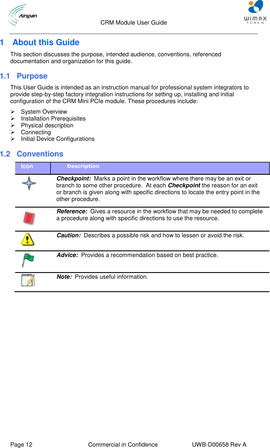                                  CRM Module User Guide     Page 12  Commercial in Confidence  UWB-D00658 Rev A    1  About this Guide This section discusses the purpose, intended audience, conventions, referenced documentation and organization for this guide. 1.1 Purpose This User Guide is intended as an instruction manual for professional system integrators to provide step-by-step factory integration instructions for setting up, installing and initial configuration of the CRM Mini PCIe module. These procedures include:   System Overview   Installation Prerequisites   Physical description   Connecting   Initial Device Configurations 1.2  Conventions Icon Description   Checkpoint:  Marks a point in the workflow where there may be an exit or branch to some other procedure.  At each Checkpoint the reason for an exit or branch is given along with specific directions to locate the entry point in the other procedure.  Reference:  Gives a resource in the workflow that may be needed to complete a procedure along with specific directions to use the resource.  Caution:  Describes a possible risk and how to lessen or avoid the risk.  Advice:  Provides a recommendation based on best practice.  Note:  Provides useful information.  