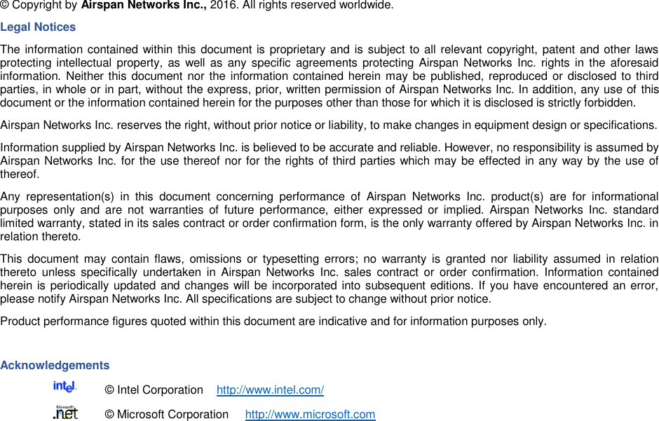    © Copyright by Airspan Networks Inc., 2016. All rights reserved worldwide. Legal Notices The information contained within this document is proprietary and is subject to all relevant copyright, patent and other laws protecting intellectual  property, as  well as  any specific agreements protecting Airspan Networks  Inc.  rights  in  the  aforesaid information. Neither this document nor the information contained herein may be published, reproduced or disclosed to third parties, in whole or in part, without the express, prior, written permission of Airspan Networks Inc. In addition, any use of this document or the information contained herein for the purposes other than those for which it is disclosed is strictly forbidden. Airspan Networks Inc. reserves the right, without prior notice or liability, to make changes in equipment design or specifications. Information supplied by Airspan Networks Inc. is believed to be accurate and reliable. However, no responsibility is assumed by Airspan Networks Inc. for the use thereof nor for the rights of third parties which may be effected in any way by the use of thereof. Any  representation(s)  in  this  document  concerning  performance  of  Airspan  Networks  Inc.  product(s)  are  for  informational purposes  only  and  are  not  warranties  of  future  performance,  either  expressed  or  implied.  Airspan  Networks  Inc.  standard limited warranty, stated in its sales contract or order confirmation form, is the only warranty offered by Airspan Networks Inc. in relation thereto. This  document  may  contain  flaws,  omissions  or  typesetting  errors;  no  warranty  is  granted  nor  liability  assumed  in  relation thereto  unless  specifically  undertaken  in  Airspan  Networks  Inc.  sales  contract  or  order confirmation.  Information  contained herein is periodically updated and changes will be incorporated into subsequent editions. If you have encountered an error, please notify Airspan Networks Inc. All specifications are subject to change without prior notice. Product performance figures quoted within this document are indicative and for information purposes only.  Acknowledgements   © Intel Corporation    http://www.intel.com/   © Microsoft Corporation     http://www.microsoft.com 