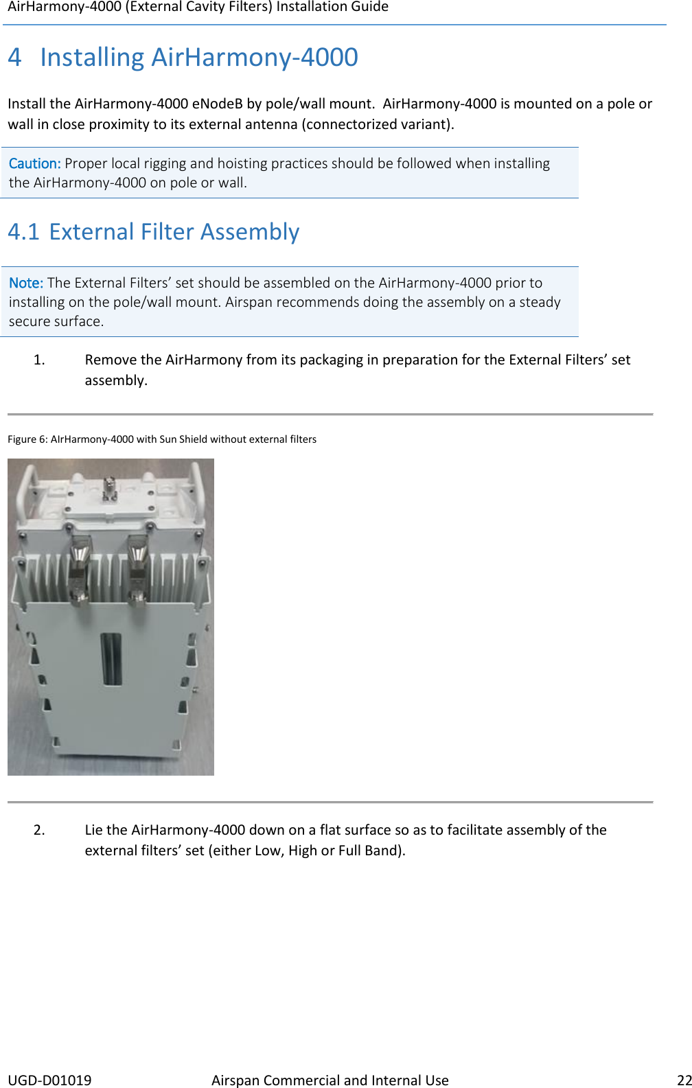 AirHarmony-4000 (External Cavity Filters) Installation Guide     UGD-D01019 Airspan Commercial and Internal Use    22  4 Installing AirHarmony-4000 Install the AirHarmony-4000 eNodeB by pole/wall mount.  AirHarmony-4000 is mounted on a pole or wall in close proximity to its external antenna (connectorized variant).  Caution: Proper local rigging and hoisting practices should be followed when installing the AirHarmony-4000 on pole or wall. 4.1 External Filter Assembly Note: The External Filters’ set should be assembled on the AirHarmony-4000 prior to installing on the pole/wall mount. Airspan recommends doing the assembly on a steady secure surface.   1. Remove the AirHarmony from its packaging in preparation for the External Filters’ set assembly.  Figure 6: AIrHarmony-4000 with Sun Shield without external filters   2. Lie the AirHarmony-4000 down on a flat surface so as to facilitate assembly of the external filters’ set (either Low, High or Full Band).    