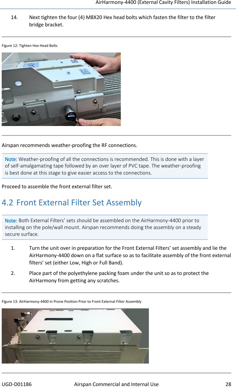 AirHarmony-4400 (External Cavity Filters) Installation Guide UGD-D01186 Airspan Commercial and Internal Use  28  14. Next tighten the four (4) M8X20 Hex head bolts which fasten the filter to the filter bridge bracket.  Figure 12: Tighten Hex Head Bolts   Airspan recommends weather-proofing the RF connections. Note: Weather-proofing of all the connections is recommended. This is done with a layer of self-amalgamating tape followed by an over layer of PVC tape. The weather-proofing is best done at this stage to give easier access to the connections.   Proceed to assemble the front external filter set.  4.2 Front External Filter Set Assembly Note: Both External Filters’ sets should be assembled on the AirHarmony-4400 prior to installing on the pole/wall mount. Airspan recommends doing the assembly on a steady secure surface.   1. Turn the unit over in preparation for the Front External Filters’ set assembly and lie the AirHarmony-4400 down on a flat surface so as to facilitate assembly of the front external filters’ set (either Low, High or Full Band). 2. Place part of the polyethylene packing foam under the unit so as to protect the AirHarmony from getting any scratches.   Figure 13: AIrHarmony-4400 in Prone Position Prior to Front External Filter Assembly   