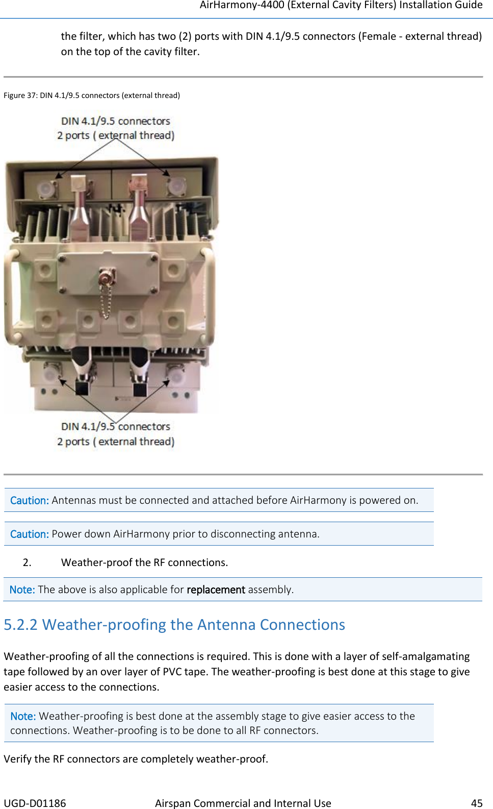 AirHarmony-4400 (External Cavity Filters) Installation Guide UGD-D01186 Airspan Commercial and Internal Use  45  the filter, which has two (2) ports with DIN 4.1/9.5 connectors (Female - external thread) on the top of the cavity filter.  Figure 37: DIN 4.1/9.5 connectors (external thread)   Caution: Antennas must be connected and attached before AirHarmony is powered on.  Caution: Power down AirHarmony prior to disconnecting antenna.  2. Weather-proof the RF connections. Note: The above is also applicable for replacement assembly.  5.2.2 Weather-proofing the Antenna Connections Weather-proofing of all the connections is required. This is done with a layer of self-amalgamating tape followed by an over layer of PVC tape. The weather-proofing is best done at this stage to give easier access to the connections. Note: Weather-proofing is best done at the assembly stage to give easier access to the connections. Weather-proofing is to be done to all RF connectors.  Verify the RF connectors are completely weather-proof. 