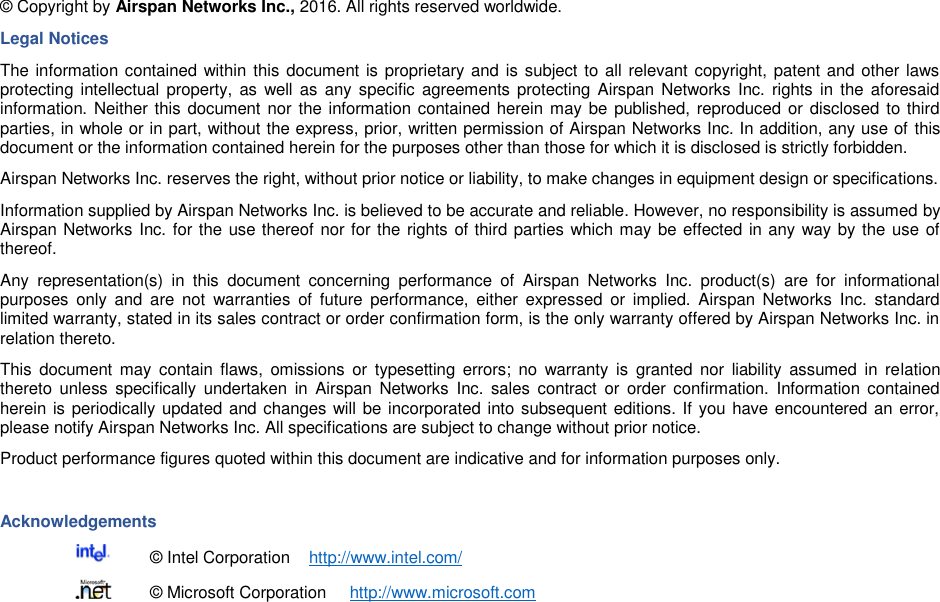    © Copyright by Airspan Networks Inc., 2016. All rights reserved worldwide. Legal Notices The information contained within this document is proprietary and is subject to all relevant copyright, patent and other laws protecting intellectual  property, as  well as  any specific agreements protecting Airspan Networks  Inc. rights in  the  aforesaid information. Neither this document nor the information contained herein may be published, reproduced or disclosed to third parties, in whole or in part, without the express, prior, written permission of Airspan Networks Inc. In addition, any use of this document or the information contained herein for the purposes other than those for which it is disclosed is strictly forbidden. Airspan Networks Inc. reserves the right, without prior notice or liability, to make changes in equipment design or specifications. Information supplied by Airspan Networks Inc. is believed to be accurate and reliable. However, no responsibility is assumed by Airspan Networks Inc. for the use thereof nor for the rights of third parties which may be effected in any way by the use of thereof. Any  representation(s)  in  this  document  concerning  performance  of  Airspan  Networks  Inc.  product(s)  are  for  informational purposes  only  and  are  not  warranties  of  future  performance,  either  expressed  or  implied.  Airspan  Networks  Inc.  standard limited warranty, stated in its sales contract or order confirmation form, is the only warranty offered by Airspan Networks Inc. in relation thereto. This  document  may  contain flaws,  omissions  or  typesetting  errors;  no  warranty  is  granted  nor  liability  assumed in  relation thereto  unless  specifically  undertaken  in  Airspan  Networks  Inc.  sales  contract  or  order  confirmation.  Information  contained herein is periodically updated and changes will be incorporated into subsequent editions. If you have encountered an error, please notify Airspan Networks Inc. All specifications are subject to change without prior notice. Product performance figures quoted within this document are indicative and for information purposes only.  Acknowledgements   © Intel Corporation    http://www.intel.com/   © Microsoft Corporation     http://www.microsoft.com 