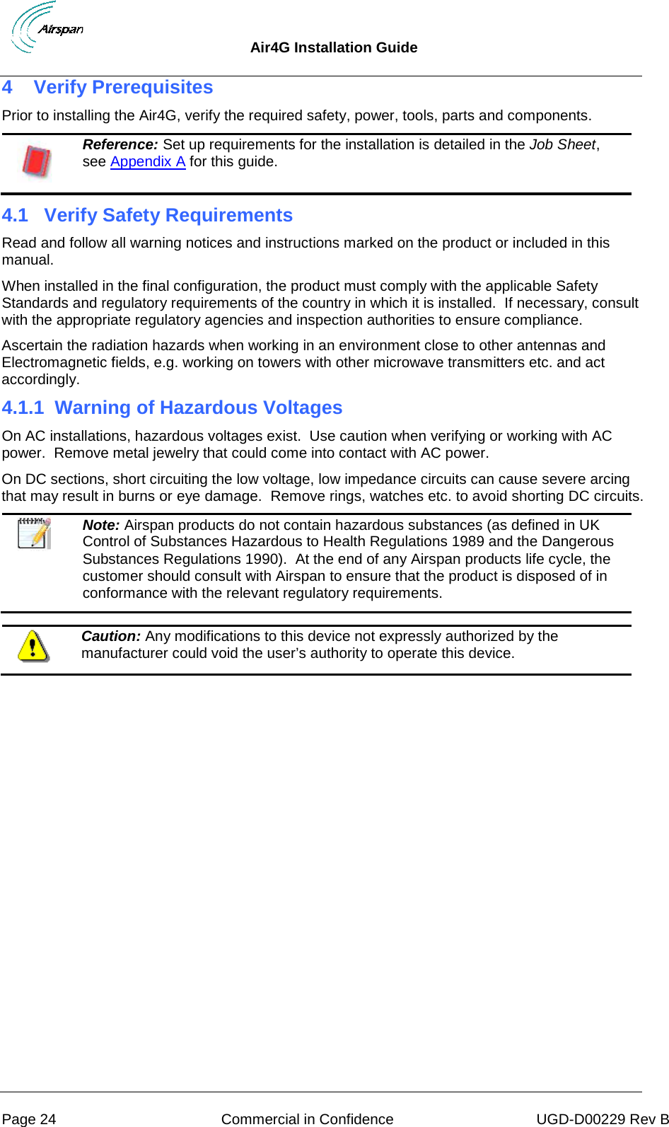 Air4G Installation Guide     Page 24 Commercial in Confidence UGD-D00229 Rev B 4  Verify Prerequisites Prior to installing the Air4G, verify the required safety, power, tools, parts and components.  Reference: Set up requirements for the installation is detailed in the Job Sheet, see Appendix A for this guide. 4.1  Verify Safety Requirements Read and follow all warning notices and instructions marked on the product or included in this manual. When installed in the final configuration, the product must comply with the applicable Safety Standards and regulatory requirements of the country in which it is installed.  If necessary, consult with the appropriate regulatory agencies and inspection authorities to ensure compliance. Ascertain the radiation hazards when working in an environment close to other antennas and Electromagnetic fields, e.g. working on towers with other microwave transmitters etc. and act accordingly. 4.1.1 Warning of Hazardous Voltages On AC installations, hazardous voltages exist.  Use caution when verifying or working with AC power.  Remove metal jewelry that could come into contact with AC power. On DC sections, short circuiting the low voltage, low impedance circuits can cause severe arcing that may result in burns or eye damage.  Remove rings, watches etc. to avoid shorting DC circuits.   Note: Airspan products do not contain hazardous substances (as defined in UK Control of Substances Hazardous to Health Regulations 1989 and the Dangerous Substances Regulations 1990).  At the end of any Airspan products life cycle, the customer should consult with Airspan to ensure that the product is disposed of in conformance with the relevant regulatory requirements.   Caution: Any modifications to this device not expressly authorized by the manufacturer could void the user’s authority to operate this device.  
