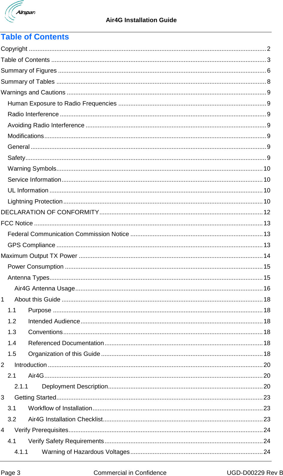  Air4G Installation Guide     Page 3  Commercial in Confidence UGD-D00229 Rev B Table of Contents Copyright .......................................................................................................................................... 2 Table of Contents ............................................................................................................................. 3 Summary of Figures ......................................................................................................................... 6 Summary of Tables .......................................................................................................................... 8 Warnings and Cautions .................................................................................................................... 9 Human Exposure to Radio Frequencies ...................................................................................... 9 Radio Interference ........................................................................................................................ 9 Avoiding Radio Interference ......................................................................................................... 9 Modifications ................................................................................................................................. 9 General ......................................................................................................................................... 9 Safety ............................................................................................................................................ 9 Warning Symbols........................................................................................................................ 10 Service Information ..................................................................................................................... 10 UL Information ............................................................................................................................ 10 Lightning Protection .................................................................................................................... 10 DECLARATION OF CONFORMITY ............................................................................................... 12 FCC Notice ..................................................................................................................................... 13 Federal Communication Commission Notice ............................................................................. 13 GPS Compliance ........................................................................................................................ 13 Maximum Output TX Power ........................................................................................................... 14 Power Consumption ................................................................................................................... 15 Antenna Types............................................................................................................................ 15 Air4G Antenna Usage ............................................................................................................. 16 1 About this Guide ..................................................................................................................... 18 1.1 Purpose .......................................................................................................................... 18 1.2 Intended Audience .......................................................................................................... 18 1.3 Conventions .................................................................................................................... 18 1.4 Referenced Documentation ............................................................................................ 18 1.5 Organization of this Guide .............................................................................................. 18 2 Introduction ............................................................................................................................. 20 2.1 Air4G ............................................................................................................................... 20 2.1.1 Deployment Description.......................................................................................... 20 3 Getting Started ........................................................................................................................ 23 3.1 Workflow of Installation ................................................................................................... 23 3.2 Air4G Installation Checklist ............................................................................................. 23 4 Verify Prerequisites................................................................................................................. 24 4.1 Verify Safety Requirements ............................................................................................ 24 4.1.1 Warning of Hazardous Voltages ............................................................................. 24 