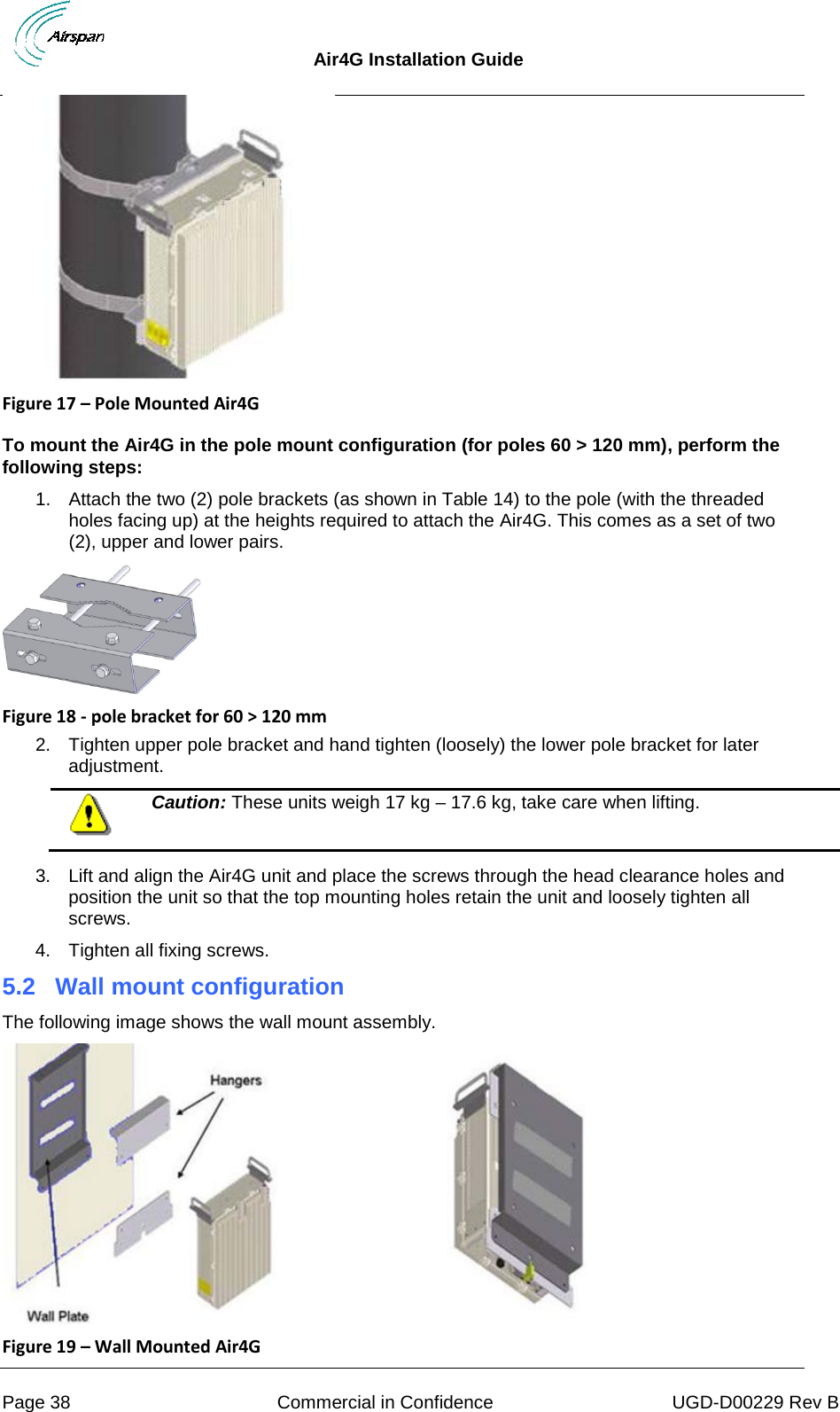  Air4G Installation Guide     Page 38 Commercial in Confidence UGD-D00229 Rev B  Figure 17 – Pole Mounted Air4G   To mount the Air4G in the pole mount configuration (for poles 60 &gt; 120 mm), perform the following steps: 1. Attach the two (2) pole brackets (as shown in Table 14) to the pole (with the threaded holes facing up) at the heights required to attach the Air4G. This comes as a set of two (2), upper and lower pairs.  Figure 18 - pole bracket for 60 &gt; 120 mm 2. Tighten upper pole bracket and hand tighten (loosely) the lower pole bracket for later adjustment.  Caution: These units weigh 17 kg – 17.6 kg, take care when lifting.  3. Lift and align the Air4G unit and place the screws through the head clearance holes and position the unit so that the top mounting holes retain the unit and loosely tighten all screws. 4. Tighten all fixing screws. 5.2 Wall mount configuration The following image shows the wall mount assembly.  Figure 19 – Wall Mounted Air4G  