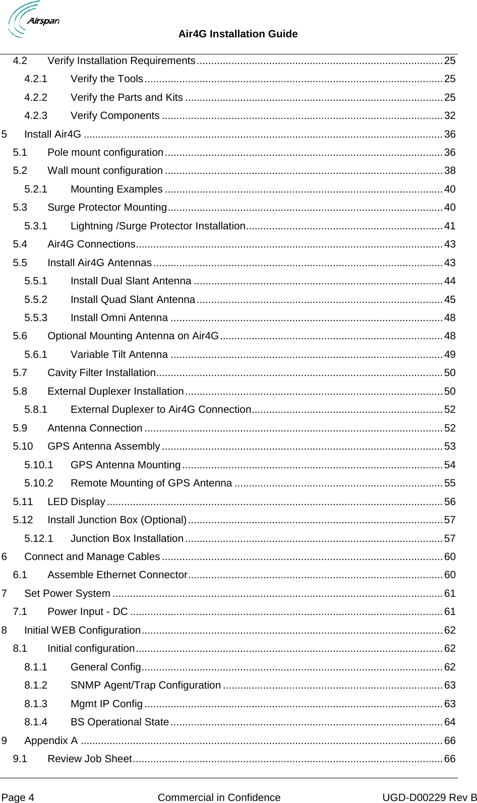  Air4G Installation Guide     Page 4  Commercial in Confidence UGD-D00229 Rev B 4.2 Verify Installation Requirements ..................................................................................... 25 4.2.1 Verify the Tools ....................................................................................................... 25 4.2.2 Verify the Parts and Kits ......................................................................................... 25 4.2.3 Verify Components ................................................................................................. 32 5 Install Air4G ............................................................................................................................ 36 5.1 Pole mount configuration ................................................................................................ 36 5.2 Wall mount configuration ................................................................................................ 38 5.2.1 Mounting Examples ................................................................................................ 40 5.3 Surge Protector Mounting ............................................................................................... 40 5.3.1 Lightning /Surge Protector Installation .................................................................... 41 5.4 Air4G Connections .......................................................................................................... 43 5.5 Install Air4G Antennas .................................................................................................... 43 5.5.1 Install Dual Slant Antenna ...................................................................................... 44 5.5.2 Install Quad Slant Antenna ..................................................................................... 45 5.5.3 Install Omni Antenna .............................................................................................. 48 5.6 Optional Mounting Antenna on Air4G ............................................................................. 48 5.6.1 Variable Tilt Antenna .............................................................................................. 49 5.7 Cavity Filter Installation................................................................................................... 50 5.8 External Duplexer Installation ......................................................................................... 50 5.8.1 External Duplexer to Air4G Connection .................................................................. 52 5.9 Antenna Connection ....................................................................................................... 52 5.10 GPS Antenna Assembly ................................................................................................. 53 5.10.1 GPS Antenna Mounting .......................................................................................... 54 5.10.2 Remote Mounting of GPS Antenna ........................................................................ 55 5.11 LED Display .................................................................................................................... 56 5.12 Install Junction Box (Optional) ........................................................................................ 57 5.12.1 Junction Box Installation ......................................................................................... 57 6 Connect and Manage Cables ................................................................................................. 60 6.1 Assemble Ethernet Connector ........................................................................................ 60 7 Set Power System .................................................................................................................. 61 7.1 Power Input - DC ............................................................................................................ 61 8 Initial WEB Configuration ........................................................................................................ 62 8.1 Initial configuration .......................................................................................................... 62 8.1.1 General Config ........................................................................................................ 62 8.1.2 SNMP Agent/Trap Configuration ............................................................................ 63 8.1.3 Mgmt IP Config ....................................................................................................... 63 8.1.4 BS Operational State .............................................................................................. 64 9 Appendix A ............................................................................................................................. 66 9.1 Review Job Sheet ........................................................................................................... 66 