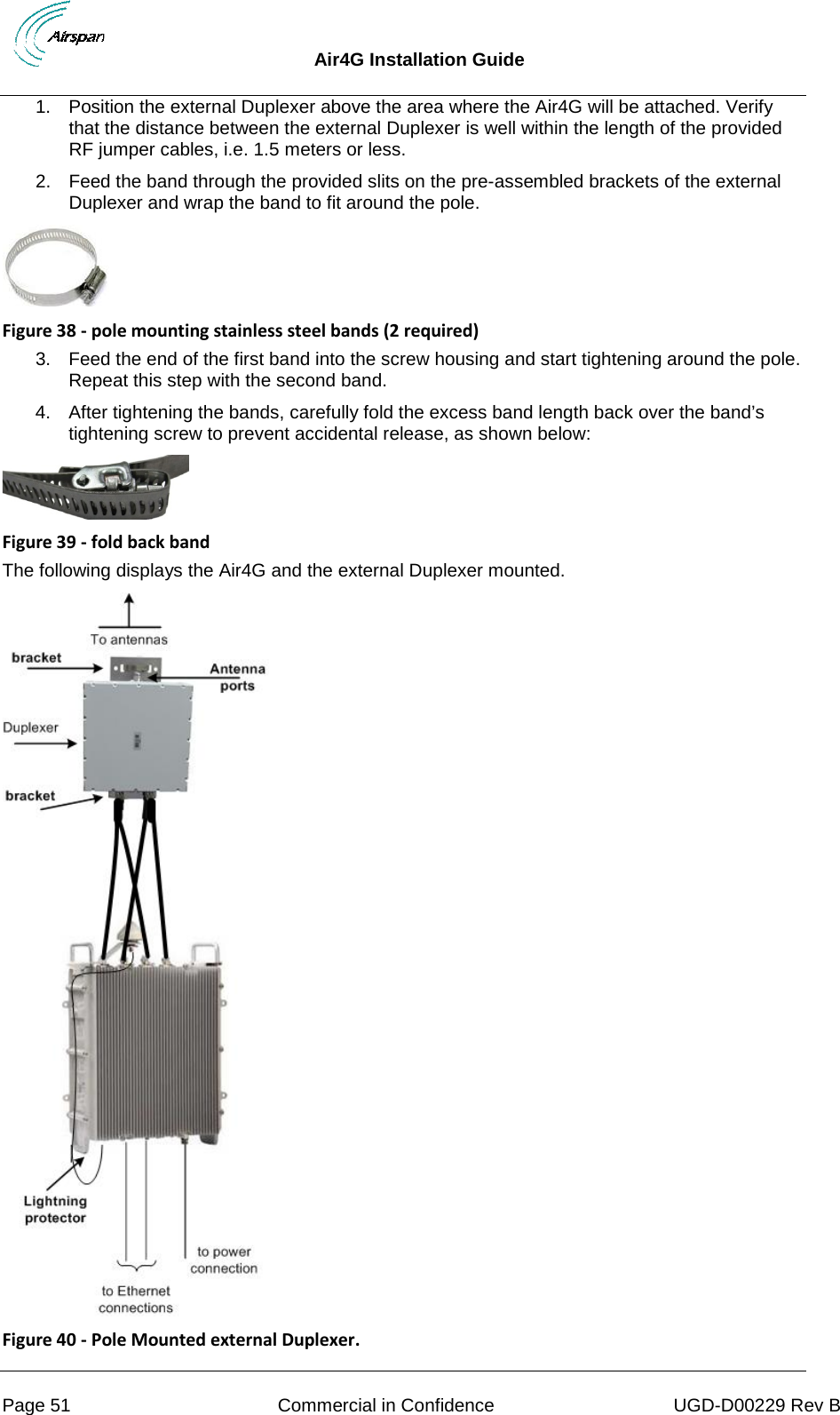  Air4G Installation Guide     Page 51 Commercial in Confidence UGD-D00229 Rev B 1. Position the external Duplexer above the area where the Air4G will be attached. Verify that the distance between the external Duplexer is well within the length of the provided RF jumper cables, i.e. 1.5 meters or less. 2. Feed the band through the provided slits on the pre-assembled brackets of the external Duplexer and wrap the band to fit around the pole.  Figure 38 - pole mounting stainless steel bands (2 required) 3. Feed the end of the first band into the screw housing and start tightening around the pole. Repeat this step with the second band.  4. After tightening the bands, carefully fold the excess band length back over the band’s tightening screw to prevent accidental release, as shown below:  Figure 39 - fold back band The following displays the Air4G and the external Duplexer mounted.  Figure 40 - Pole Mounted external Duplexer. 